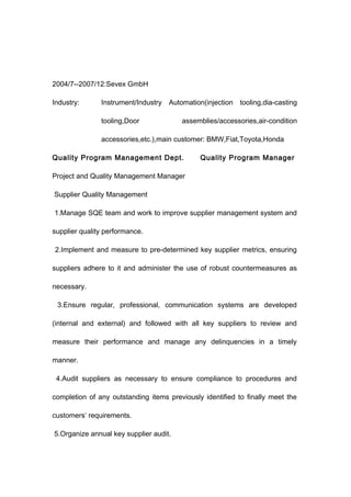2004/7--2007/12:Sevex GmbH
Industry: Instrument/Industry Automation(injection tooling,dia-casting
tooling,Door assemblies/accessories,air-condition
accessories,etc.),main customer: BMW,Fiat,Toyota,Honda
Quality Program Management Dept. Quality Program Manager
Project and Quality Management Manager
Supplier Quality Management
1.Manage SQE team and work to improve supplier management system and
supplier quality performance.
2.Implement and measure to pre-determined key supplier metrics, ensuring
suppliers adhere to it and administer the use of robust countermeasures as
necessary.
3.Ensure regular, professional, communication systems are developed
(internal and external) and followed with all key suppliers to review and
measure their performance and manage any delinquencies in a timely
manner.
4.Audit suppliers as necessary to ensure compliance to procedures and
completion of any outstanding items previously identified to finally meet the
customers’ requirements.
5.Organize annual key supplier audit.
 