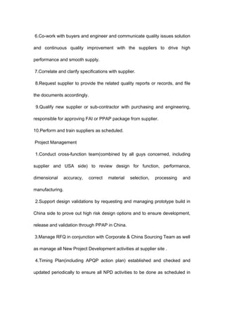 6.Co-work with buyers and engineer and communicate quality issues solution
and continuous quality improvement with the suppliers to drive high
performance and smooth supply.
7.Correlate and clarify specifications with supplier.
8.Request supplier to provide the related quality reports or records, and file
the documents accordingly.
9.Qualify new supplier or sub-contractor with purchasing and engineering,
responsible for approving FAI or PPAP package from supplier.
10.Perform and train suppliers as scheduled.
Project Management
1.Conduct cross-function team(combined by all guys concerned, including
supplier and USA side) to review design for function, performance,
dimensional accuracy, correct material selection, processing and
manufacturing.
2.Support design validations by requesting and managing prototype build in
China side to prove out high risk design options and to ensure development,
release and validation through PPAP in China.
3.Manage RFQ in conjunction with Corporate & China Sourcing Team as well
as manage all New Project Development activities at supplier site .
4.Timing Plan(including APQP action plan) established and checked and
updated periodically to ensure all NPD activities to be done as scheduled in
 