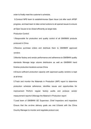 order to finally meet the customer’s schedule.
5.Conduct NPD team to establish/review Open Issue List after each APQP
progress, and lead team to take correct actions to all opened issues to ensure
all Open Issues to be closed efficiently as target date.
Production Control:
1.Responsible for production and quality control of all GM/BMW products
produced in China
2.Receive purchase orders and distribute them to GM/BMW approved
vendors
3.Monitor factory and vendor performance and adherence to GM/BMW quality
standards Manage large volume distributors as well as GM/BMW hand
finishes production locations across China
4.Ensure sufficient production capacity with approved quality vendors is kept
at all times
5.Track and monitor the Materials in Production (MIP) report to determine
production schedule adherence; identifies issues and opportunities for
improvement Perform regular factory audits and produce vendor
measurement reports 6.Manage the Material in Production report
7.Lead team of GM/BMW QC Supervisor, Chief Inspectors and inspectors
Ensure that the on-time delivery goals are met 8.Assist with the China
Country Manager to monitor and negotiate product cost.
 