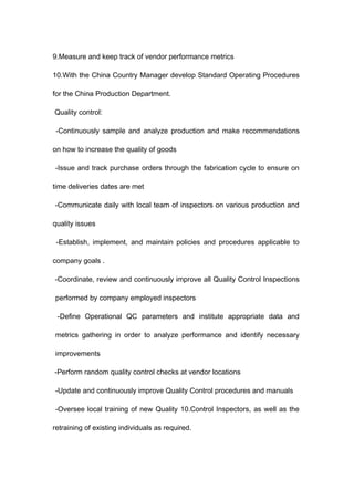 9.Measure and keep track of vendor performance metrics
10.With the China Country Manager develop Standard Operating Procedures
for the China Production Department.
Quality control:
-Continuously sample and analyze production and make recommendations
on how to increase the quality of goods
-Issue and track purchase orders through the fabrication cycle to ensure on
time deliveries dates are met
-Communicate daily with local team of inspectors on various production and
quality issues
-Establish, implement, and maintain policies and procedures applicable to
company goals .
-Coordinate, review and continuously improve all Quality Control Inspections
performed by company employed inspectors
-Define Operational QC parameters and institute appropriate data and
metrics gathering in order to analyze performance and identify necessary
improvements
-Perform random quality control checks at vendor locations
-Update and continuously improve Quality Control procedures and manuals
-Oversee local training of new Quality 10.Control Inspectors, as well as the
retraining of existing individuals as required.
 