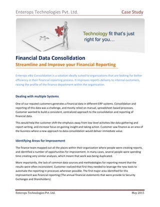 Enterops Technologies Pvt. Ltd. May 2015
Enterops Technologies Pvt. Ltd. Case Study
Financial Data Consolidation
Streamline and Improve your Financial Reporting
Enterops eBiz Consolidation is a solution ideally suited to organizations that are looking for better
efficiency in their financial reporting process. It Improves reports delivery to internal customers,
raising the profile of the finance department within the organization.
Dealing with multiple Systems
One of our reputed customers generates a financial data in different ERP systems. Consolidation and
reporting of this data was a challenge, and mostly relied on manual, spreadsheet-based processes.
Customer wanted to build a consistent, centralized approach to the consolidation and reporting of
financial data.
This would help the customer shift the emphasis away from low-level activities like data gathering and
report-writing, and increase focus on gaining insight and taking action. Customer saw finance as an area of
the business where a new approach to data consolidation would deliver immediate value.
Identifying Areas for Improvement
The finance team mapped out all the places within their organization where people were creating reports,
and identified a number of opportunities for improvement. In many cases, several people were spending
time creating very similar analyses, which meant that work was being duplicated.
More importantly, the lack of common data sources and methodologies for reporting meant that the
results were often inconsistent. Customer realized that first they needed to leverage the new tools to
automate the reporting in processes wherever possible. The first major area identified for this
improvement was financial reporting (The annual financial statements that were provide to Security
Exchanges and Shareholders).
 