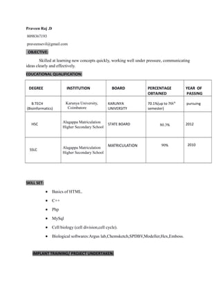 Praveen Raj .D
8098367193
praveensevil@gmail.com
OBJECTIVE:
Skilled at learning new concepts quickly, working well under pressure, communicating
ideas clearly and effectively.
EDUCATIONAL QUALIFICATION:
DEGREE INSTITUTION BOARD PERCENTAGE
OBTAINED
YEAR OF
PASSING
B.TECH
(Bioinformatics)
Karunya University,
Coimbatore
KARUNYA
UNIVERSITY
70.1%(up to 7thth
semester)
pursuing
HSC
Alagappa Matriculation
Higher Secondary School
STATE BOARD 80.3% 2012
SSLC
Alagappa Matriculation
Higher Secondary School
MATRICULATION 90% 2010
SKILL SET:
• Basics of HTML.
• C++
• Php
• MySql
• Cell biology (cell division,cell cycle).
• Biological softwares:Argus lab,Chemsketch,SPDBV,Modeller,Hex,Emboss.
IMPLANT TRAINING/ PROJECT UNDERTAKEN:
 