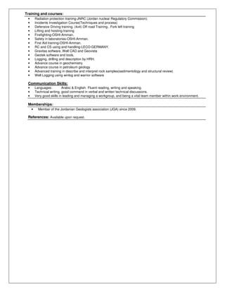 Training and courses:
• Radiation protection training-JNRC (Jordan nuclear Regulatory Commission).
• Incidents Investigation Course(Techniques and process)
• Defensive Driving training, (4x4) Off road Training , Fork left training
• Lifting and hoisting training
• Firefighting-OSHI-Amman.
• Safety in laboratories-OSHI-Amman.
• First Aid training-OSHI-Amman.
• RC and CS using and handling-LECO-GERMANY.
• Gravitas software, Well CAD and Geovista
• Geotek software and tools.
• Logging, drilling and description by HRH.
• Advance course in geochemistry
• Advance course in petroleum geology
• Advanced training in describe and interpret rock samples(sedimentology and structural review)
• Well Logging using winlog and warrior software
Communication Skills:
• Languages: Arabic & English: Fluent reading, writing and speaking.
• Technical writing, good command in verbal and written technical discussions.
• Very good skills in leading and managing a workgroup, and being a vital team member within work environment.
Memberships:
• Member of the Jordanian Geologists association (JGA) since 2009.
References: Available upon request.
 