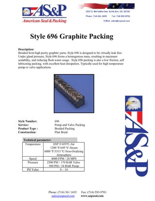 Style 696 Graphite Packing
Description:
Braided from high purity graphite yarns, Style 696 is designed to be virtually leak free.
Under gland pressure, Style 696 forms a homogenous mass, resulting in maximum
sealability, and reducing flush water usage. Style 696 packing is also a low friction, self
lubricating packing, with excellent heat dissipation. Typically used for high temperature
pump or valve applications.
Style Number: 696
Service: Pump and Valve Packing
Product Type : Braided Packing
Construction: Plait Braid
Technical parameter:
Temperature 850º F/455ºC-Air
1200 ºF/649 ºC-Steam
6000 ºF/3315 ºC-Non-Oxidizing
Atmosphere
Speed 4000 FPM / 20 MPS
Pressure 2500 PSI / 170 BAR Valve
500 PSI / 34 BAR Pump
PH Value 0 – 14
Phone: (714) 361 1435 Fax: (714) 593-9701
sales@aspseal.com www.aspseal.com
 