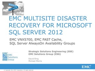 1© Copyright 2012 EMC Corporation. All rights reserved.
EMC VNX5700, EMC FAST Cache,
SQL Server AlwaysOn Availability Groups
Strategic Solutions Engineering (SSE)
EMC Solutions Group (ESG)
David Ring
Michael Morris
EMC MULTISITE DISASTER
RECOVERY FOR MICROSOFT
SQL SERVER 2012
 