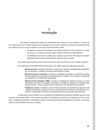 13
1
Introdução
	 Os exames ocupacionais podem ser classificados de acordo com seus objetivos, os quais de-
vem estar claros para o médico antes da sua realização. O que define o objetivo do exame é qual decisão deve
ser tomada a partir do de seu resultado. Entre as principais decisões, estão:
•	 Os agentes agressivos do ambiente de trabalho estão em níveis aceitáveis ou pode-
rão causar, ou já estão causando, algum agravo à saúde dos trabalhadores?
•	 O trabalhador está apto ou inapto para a função que exerce? Tem alguma restrição?
Necessita tratamento/acompanhamento especial de sua saúde?
Se o exame não esclarece nenhum dos itens acima, deve-se questionar se há sentido realizá-lo.
O Comitê Misto CCE/NIOSH/OSHA apresentou, em 1980(¹), algumas definições clássicas:
Monitoramento: atividade sistemática, contínua ou repetitiva, planejada para implemen-
tar, se necessário, medidas corretivas relacionadas à saúde;
Monitoramento do ambiente: consiste na avaliação de agentes no ambiente de traba-
lho para quantificar a exposição dos trabalhadores e avaliar o risco à saúde, comparando
os resultados com referências apropriadas;
Monitoramento Biológico (MB): consiste na avaliação de agentes químicos ou seus
metabólitos em tecidos, secreções, excreções, ar exalado ou qualquer combinação des-
tes para avaliar o risco à saúde quando comparado com referências apropriadas;
Vigilância à saúde: consiste no exame médico periódico de trabalhadores expostos com
o objetivo de proteger a saúde e prevenir o aparecimento de doenças relacionadas com o
trabalho. A detecção de doenças já instaladas está fora do escopo desta definição.
As definições acima mostram que a proteção dos trabalhadores expostos a agentes químicos não
é apenas uma tarefa médica, mas envolve uma série de atividades que devem ser realizadas de forma a arti-
cular a avaliação ambiental e a avaliação da saúde. Uma parcela da responsabilidade é do médico, e este deve
realizar suas atividades com todo o cuidado.
Manual Controle Medico.indd 13 17/3/2014 12:05:48
 