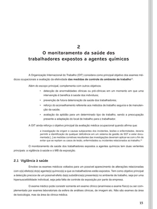 15
2
O monitoramento da saúde dos
trabalhadores expostos a agentes químicos
A Organização Internacional do Trabalho (OIT) considera como principal objetivo dos exames mé-
dicos ocupacionais a avaliação da efetividade das medidas de controle do ambiente de trabalho(2)
.
Além do escopo principal, complementa com outros objetivos:
•	 detecção de anormalidades clínicas ou pré-clínicas em um momento em que uma
intervenção é benéfica à saúde dos indivíduos;
•	 prevenção de futura deterioração da saúde dos trabalhadores;
•	 reforço do aconselhamento referente aos métodos de trabalho seguros e de manuten-
ção da saúde;
•	 avaliação da aptidão para um determinado tipo de trabalho, sendo a preocupação
presente a adaptação do local de trabalho para o trabalhador.
A OIT ainda reforça o objetivo principal da avaliação médica ocupacional quando afirma que:
a investigação da origem e causas subjacentes dos incidentes, lesões e enfermidades, deveria
permitir a identificação de qualquer deficiência em um sistema de gestão de SST e estar docu-
mentada [...] as medidas corretivas resultantes das investigações deveriam aplicar-se com o fim de
evitar que se repitam os casos de lesão, enfermidades ou incidentes relacionados ao trabalho.(3)
O monitoramento da saúde dos trabalhadores expostos a agentes químicos tem duas vertentes
principais: a vigilância à saúde e o MB da exposição.
2.1 Vigilância à saúde
Envolve os exames médicos voltados para um possível aparecimento de alterações relacionadas
com o(s) efeito(s) do(s) agente(s) químico(s) a que os trabalhadores estão expostos. Tem como objetivo principal
a detecção precoce de um possível efeito da(s) substância(s) presente(s) no ambiente de trabalho, seja por uma
hipersuscetibilidade individual, seja pela falta de controle da exposição por parte da empresa.
O exame médico pode consistir somente em exame clínico (anamnese e exame físico) ou ser com-
plementado por exames laboratoriais da esfera de análises clínicas, de imagem etc. Não são exames da área
de toxicologia, mas da área da clínica médica.
Manual Controle Medico.indd 15 17/3/2014 12:05:48
 