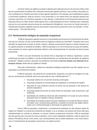 16
O exame médico de vigilância à saúde é utilizado para detecção precoce de possíveis efeitos. Este
tipo de monitoramento de efeitos não é utilizado somente para agentes químicos, mas constitui uma prática co-
mum na Medicina do Trabalho para todos os tipos agentes agressivos. Por exemplo, para trabalhadores sujeitos
a movimentos repetitivos, pode-se recorrer a uma anamnese e a um exame físico com atenção especial aos
membros superiores; em indivíduos expostos a ruído elevado, a audiometria é uma ferramenta essencial para
detecção precoce do efeito auditivo deste agente físico; a telerradiografia de tórax é realizada para a detecção
precoce de uma possível pneumoconiose por aerodispersóis fibrogênicos; uma prova de função pulmonar é
indicada para expostos a agentes químicos que possam causar asma ocupacional, como, por exemplo, o Tolue-
nodisocianato – TDI (CAS 584-84-9).
2.2 Monitoramento biológico da exposição ocupacional
O MB de exposição a agentes químicos é uma atividade que faz parte do monitoramento da saúde,
mas não se confunde com ele, sendo diferenciado da Vigilância à Saúde por Golchfeld(4)
. Enquanto esta é uma
atividade de seguimento ao longo do tempo visando a detectar precocemente agravos à saúde causados por
um agente presente no ambiente de trabalho, o MB de exposição é um corte transversal em grupo de trabalha-
dores expostos ao mesmo agente claramente definido e não necessariamente em intervalos de tempo fixados
previamente.
O MB é uma das ferramentas de primeira linha à disposição de médicos, higienistas e outros
profissionais de saúde no trabalho e constitui fundamentalmente um complemento das atividades de vigilância
ambiental(5)
. Objetiva verificar a absorção da substância monitorada e não tem relação com detecção de al-
terações clínicas, tarefa esta da Vigilância à Saúde.
Para este monitoramento, utilizam-se indicadores biológicos específicos que têm relação com as
exposições nos ambiente de trabalho.
O MB da exposição, não obstante ser complementar, apresenta uma série de vantagens em rela-
ção ao monitoramento ambiental, dentre as quais pode-se citar a identificação de(5,6,7)
:
1.	 Exposição relativa em um período de tempo prolongado;
2.	 Exposição resultante da movimentação do trabalhador no ambiente de trabalho;
3.	 Absorção de uma substância através de várias vias de absorção e não apenas do
sistema respiratório;
4.	 Exposição global decorrente de várias fontes de exposição, seja ocupacional, seja
ambiental;
5.	 Quantidade da substância absorvida pelo trabalhador em função de outros fatores
(atividade física no trabalho e fatores climáticos);
6.	 Quantidade da substância absorvida pelo trabalhador em função de fatores individu-
ais (idade, sexo, características genéticas, condições funcionais dos órgãos relacio-
nados com a biotransformação e eliminação do agente tóxico).
Como o MB da exposição complementa o monitoramento ambiental, se não existirem ações de
Higiene do Trabalho no controle dos ambientes de trabalho, e se os achados nos exames não forem úteis para
retroalimentação do controle do ambiente, os exames médicos ocupacionais (incluindo o MB da exposição)
servirão apenas para uma série de outros propósitos, como cumprir legislação trabalhista, notificar agravos de
saúde à Previdência Social, entre outros, mas conceitualmente não se estará realizando o seu intuito básico,
que é o monitoramento da exposição ocupacional a um agente químico.
Manual Controle Medico.indd 16 17/3/2014 12:05:48
 