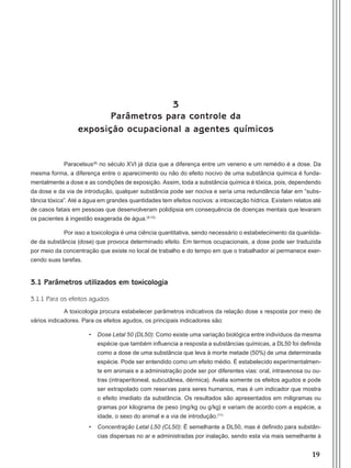 19
3
Parâmetros para controle da
exposição ocupacional a agentes químicos
Paracelsus(8)
no século XVI já dizia que a diferença entre um veneno e um remédio é a dose. Da
mesma forma, a diferença entre o aparecimento ou não do efeito nocivo de uma substância química é funda-
mentalmente a dose e as condições de exposição. Assim, toda a substância química é tóxica, pois, dependendo
da dose e da via de introdução, qualquer substância pode ser nociva e seria uma redundância falar em “subs-
tância tóxica”. Até a água em grandes quantidades tem efeitos nocivos: a intoxicação hídrica. Existem relatos até
de casos fatais em pessoas que desenvolveram polidipsia em consequência de doenças mentais que levaram
os pacientes à ingestão exagerada de água.(9,10)
Por isso a toxicologia é uma ciência quantitativa, sendo necessário o estabelecimento da quantida-
de da substância (dose) que provoca determinado efeito. Em termos ocupacionais, a dose pode ser traduzida
por meio da concentração que existe no local de trabalho e do tempo em que o trabalhador aí permanece exer-
cendo suas tarefas.
3.1 Parâmetros utilizados em toxicologia
3.1.1 Para os efeitos agudos
A toxicologia procura estabelecer parâmetros indicativos da relação dose x resposta por meio de
vários indicadores. Para os efeitos agudos, os principais indicadores são:
•	 Dose Letal 50 (DL50): Como existe uma variação biológica entre indivíduos da mesma
espécie que também influencia a resposta a substâncias químicas, a DL50 foi definida
como a dose de uma substância que leva à morte metade (50%) de uma determinada
espécie. Pode ser entendido como um efeito médio. É estabelecido experimentalmen-
te em animais e a administração pode ser por diferentes vias: oral, intravenosa ou ou-
tras (intraperitoneal, subcutânea, dérmica). Avalia somente os efeitos agudos e pode
ser extrapolado com reservas para seres humanos, mas é um indicador que mostra
o efeito imediato da substância. Os resultados são apresentados em miligramas ou
gramas por kilograma de peso (mg/kg ou g/kg) e variam de acordo com a espécie, a
idade, o sexo do animal e a via de introdução.(11)
•	 Concentração Letal L50 (CL50): É semelhante a DL50, mas é definido para substân-
cias dispersas no ar e administradas por inalação, sendo esta via mais semelhante à
Manual Controle Medico.indd 19 17/3/2014 12:05:48
 