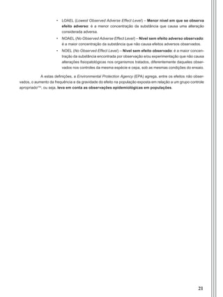 21
•	 LOAEL (Lowest Observed Adverse Effect Level) – Menor nível em que se observa
efeito adverso: é a menor concentração da substância que causa uma alteração
considerada adversa.
•	 NOAEL (No Observed Adverse Effect Level) – Nível sem efeito adverso observado:
é a maior concentração da substância que não causa efeitos adversos observados.
•	 NOEL (No Observed Effect Level) – Nível sem efeito observado: é a maior concen-
tração da substância encontrada por observação e/ou experimentação que não causa
alterações fisiopatológicas nos organismos tratados, diferentemente daqueles obser-
vados nos controles da mesma espécie e cepa, sob as mesmas condições do ensaio.
A estas definições, a Environmental Protection Agency (EPA) agrega, entre os efeitos não obser-
vados, o aumento da frequência e da gravidade do efeito na população exposta em relação a um grupo controle
apropriado(14)
, ou seja, leva em conta as observações epidemiológicas em populações.
Manual Controle Medico.indd 21 17/3/2014 12:05:48
 