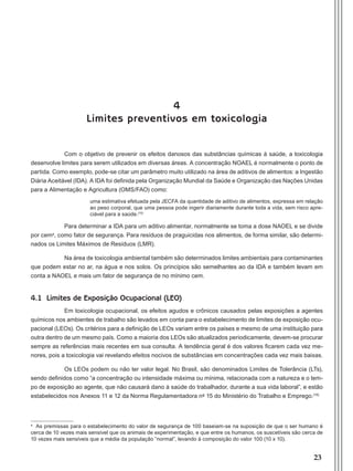 23
4
Limites preventivos em toxicologia
Com o objetivo de prevenir os efeitos danosos das substâncias químicas à saúde, a toxicologia
desenvolve limites para serem utilizados em diversas áreas. A concentração NOAEL é normalmente o ponto de
partida. Como exemplo, pode-se citar um parâmetro muito utilizado na área de aditivos de alimentos: a Ingestão
Diária Aceitável (IDA). A IDA foi definida pela Organização Mundial da Saúde e Organização das Nações Unidas
para a Alimentação e Agricultura (OMS/FAO) como:
uma estimativa efetuada pela JECFA da quantidade de aditivo de alimentos, expressa em relação
ao peso corporal, que uma pessoa pode ingerir diariamente durante toda a vida, sem risco apre-
ciável para a saúde.(15)
Para determinar a IDA para um aditivo alimentar, normalmente se toma a dose NAOEL e se divide
por cema
, como fator de segurança. Para resíduos de praguicidas nos alimentos, de forma similar, são determi-
nados os Limites Máximos de Resíduos (LMR).
Na área de toxicologia ambiental também são determinados limites ambientais para contaminantes
que podem estar no ar, na água e nos solos. Os princípios são semelhantes ao da IDA e também levam em
conta a NAOEL e mais um fator de segurança de no mínimo cem.
4.1 Limites de Exposição Ocupacional (LEO)
Em toxicologia ocupacional, os efeitos agudos e crônicos causados pelas exposições a agentes
químicos nos ambientes de trabalho são levados em conta para o estabelecimento de limites de exposição ocu-
pacional (LEOs). Os critérios para a definição de LEOs variam entre os países e mesmo de uma instituição para
outra dentro de um mesmo país. Como a maioria dos LEOs são atualizados periodicamente, devem-se procurar
sempre as referências mais recentes em sua consulta. A tendência geral é dos valores ficarem cada vez me-
nores, pois a toxicologia vai revelando efeitos nocivos de substâncias em concentrações cada vez mais baixas.
Os LEOs podem ou não ter valor legal. No Brasil, são denominados Limites de Tolerância (LTs),
sendo definidos como “a concentração ou intensidade máxima ou mínima, relacionada com a natureza e o tem-
po de exposição ao agente, que não causará dano à saúde do trabalhador, durante a sua vida laboral”, e estão
estabelecidos nos Anexos 11 e 12 da Norma Regulamentadora nº 15 do Ministério do Trabalho e Emprego.(16)
a
As premissas para o estabelecimento do valor de segurança de 100 baseiam-se na suposição de que o ser humano é
cerca de 10 vezes mais sensível que os animais de experimentação, e que entre os humanos, os suscetíveis são cerca de
10 vezes mais sensíveis que a média da população “normal”, levando à composição do valor 100 (10 x 10).
Manual Controle Medico.indd 23 17/3/2014 12:05:48
 