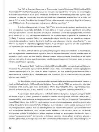 24
Nos EUA, a American Conference of Governmental Industrial Hygienists (ACGIH) publica LEOs
denominados Threshold Limit Values (TLV), que não possuem valor legal. Define TLV como: “as concentrações
de substâncias químicas no ar, às quais, acredita-se, a maioria dos trabalhadores possa estar exposta, repe-
tidamente, dia após dia, durante toda uma vida de trabalho sem sofrer efeitos adversos à saúde”. Existem três
tipos de TLV: os limites Time-Weighted Average (TWA) ou média ponderada no tempo; os Short-Term Exposure
Limit (STEL) ou limites de exposição para curto-prazo; e o Ceiling (valor-teto).(11, 17)
O limite média ponderada no tempo (TLV-TWA) é a concentração média do agente químico que
deve ser respeitada nas jornadas de trabalho (8 horas diárias e 40 horas semanais) e geralmente se modifica
em função de inúmeras variáveis dos ciclos produtivos e ambientais. O limite de exposição média ponderada
de 15 minutos (TLV-STEL) não deve ser ultrapassado em momento algum da jornada e é suplementar ao
TLV-TWA. O limite de exposição Ceiling é a concentração máxima que não deve ser excedida em qualquer
momento da exposição no trabalho. Geralmente é definida para substâncias irritantes e/ou asfixiantes(17)
e sua
definição é a mesma do valor-teto da legislação brasileira.(16)
Os valores de exposição em curto prazo também
são importantes para as substâncias irritantes, cáusticas e asfixiantes.
No entanto, a ACGIH adverte que os TLVs não protegerão adequadamente todos os trabalhadores,
pois “não representam uma fina linha de separação entre um ambiente de trabalho saudável e não saudável, ou
um ponto no qual ocorrerá um dano à saúde”. Algumas pessoas podem apresentar desconforto, ou até efeitos
adversos mais sérios à saúde, quando expostas a substâncias químicas em concentrações iguais ou mesmo
inferiores aos limites de exposição.
A Occupational Safety Health Administration (OSHA) publica LEOs com valor legal nos EUA deno-
minados de PEL (Permissible Exposure Limit). Também utiliza a média ponderada de 8 horas de exposição com
a mesma denominação da ACGIH (TWA) e o define: “o TWA-PEL é o nível de exposição estabelecido como o
nível mais alto de exposição de um trabalhador pode estar exposto por 8 horas a, sem incorrer o risco de efeitos
adversos para a saúde”(18)
.
No Reino Unido, o órgão governamental encarregado da fiscalização dos ambientes do trabalho, a
Health and Safety Executive (HSE), publica os Workplace Exposure Limits (WEL), que também têm valor legal.
Estabelece, ainda, os WELs para média ponderada de 8 horas de jornada (WEL-TWA) e o parâmetro para ex-
posições de 15 minutos (WEL-STEL), mas não há um valor teto (ceiling) como o definido pela ACGIH.(19)
A Agência para Saúde e Segurança no Trabalho da União Europeia, a European Agengy for Safety
and Health at Work (EASHW), por meio do Scientific Committee on Occupational Exposure Limits (SCOEL),
estabelece LEOs com a denominação de Occupational Exposure Limits (OEL) ou Occupational Exposure Limits
Value (OELV). Há dois tipos de OELVs: os obrigatórios, ou seja, níveis que devem ser atingidos, denominados
binding Occupational Exposure Limits Value (bOELV), e os indicativos ou recomendados, ou seja, que devem
ser perseguidos como objetivo, mas não são obrigatórios: os indicative Occupational Exposure Limits Value
(iOELV). Os países membros da União Europeia podem adotá-los ou não. Os OELs da SCOEL são estabe-
lecidos para a proteção de trabalhadores adultos saudáveis, embora, em alguns casos, eles também visem a
proteger “subgrupos sensíveis”. Normalmente, os limites de exposição não se aplicam a mulheres grávidas e
lactantes, por exemplo, e uma ação específica deve ser tomada quando necessário para proteger esse grupo.(20)
Manual Controle Medico.indd 24 17/3/2014 12:05:48
 