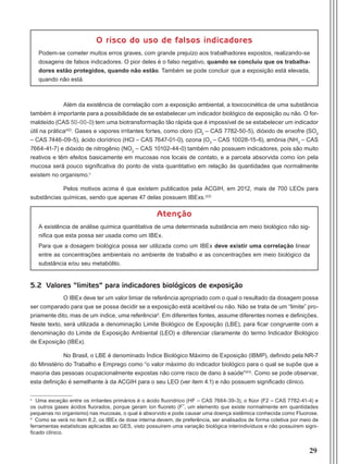 29
O risco do uso de falsos indicadores
Podem-se cometer muitos erros graves, com grande prejuízo aos trabalhadores expostos, realizando-se
dosagens de falsos indicadores. O pior deles é o falso negativo, quando se concluiu que os trabalha-
dores estão protegidos, quando não estão. Também se pode concluir que a exposição está elevada,
quando não está.
Além da existência de correlação com a exposição ambiental, a toxicocinética de uma substância
também é importante para a possibilidade de se estabelecer um indicador biológico de exposição ou não. O for-
maldeído (CAS 50-00-0) tem uma biotransformação tão rápida que é impossível de se estabelecer um indicador
útil na prática(42)
. Gases e vapores irritantes fortes, como cloro (Cl2
– CAS 7782-50-5), dióxido de enxofre (SO2
– CAS 7446-09-5), ácido clorídrico (HCl – CAS 7647-01-0), ozona (O3
– CAS 10028-15-6), amônia (NH3
– CAS
7664-41-7) e dióxido de nitrogênio (NO2
– CAS 10102-44-0) também não possuem indicadores, pois são muito
reativos e têm efeitos basicamente em mucosas nos locais de contato, e a parcela absorvida como íon pela
mucosa será pouco significativa do ponto de vista quantitativo em relação às quantidades que normalmente
existem no organismo.c
Pelos motivos acima é que existem publicados pela ACGIH, em 2012, mais de 700 LEOs para
substâncias químicas, sendo que apenas 47 delas possuem IBExs.(22)
Atenção
A existência de análise química quantitativa de uma determinada substância em meio biológico não sig-
nifica que esta possa ser usada como um IBEx.
Para que a dosagem biológica possa ser utilizada como um IBEx deve existir uma correlação linear
entre as concentrações ambientais no ambiente de trabalho e as concentrações em meio biológico da
substância e/ou seu metabólito.
5.2 Valores “limites” para indicadores biológicos de exposição
O IBEx deve ter um valor limiar de referência apropriado com o qual o resultado da dosagem possa
ser comparado para que se possa decidir se a exposição está aceitável ou não. Não se trata de um “limite” pro-
priamente dito, mas de um índice, uma referênciad
. Em diferentes fontes, assume diferentes nomes e definições.
Neste texto, será utilizada a denominação Limite Biológico de Exposição (LBE), para ficar congruente com a
denominação do Limite de Exposição Ambiental (LEO) e diferenciar claramente do termo Indicador Biológico
de Exposição (IBEx).
No Brasil, o LBE é denominado Índice Biológico Máximo de Exposição (IBMP), definido pela NR-7
do Ministério do Trabalho e Emprego como “o valor máximo do indicador biológico para o qual se supõe que a
maioria das pessoas ocupacionalmente expostas não corre risco de dano à saúde”(43)
. Como se pode observar,
esta definição é semelhante à da ACGIH para o seu LEO (ver item 4.1) e não possuem significado clínico.
c
Uma exceção entre os irritantes primários é o ácido fluorídrico (HF – CAS 7664-39-3), o flúor (F2 – CAS 7782-41-4) e
os outros gases ácidos fluorados, porque geram íon fluoreto (F-, um elemento que existe normalmente em quantidades
pequenas no organismo) nas mucosas, o qual é absorvido e pode causar uma doença sistêmica conhecida como Fluorose.
d
Como se verá no item 8.2, os IBEx de dose interna devem, de preferência, ser analisados de forma coletiva por meio de
ferramentas estatísticas aplicadas ao GES, visto possuírem uma variação biológica interindivíduos e não possuírem signi-
ficado clínico.
Manual Controle Medico.indd 29 17/3/2014 12:05:49
 