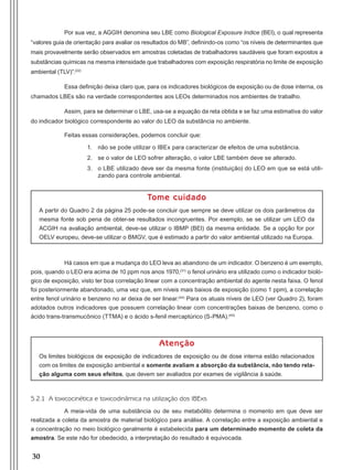 30
Por sua vez, a AGGIH denomina seu LBE como Biological Exposure Indice (BEI), o qual representa
“valores guia de orientação para avaliar os resultados do MB”, definindo-os como “os níveis de determinantes que
mais provavelmente serão observados em amostras coletadas de trabalhadores saudáveis que foram expostos a
substâncias químicas na mesma intensidade que trabalhadores com exposição respiratória no limite de exposição
ambiental (TLV)”.(22)
Essa definição deixa claro que, para os indicadores biológicos de exposição ou de dose interna, os
chamados LBEs são na verdade correspondentes aos LEOs determinados nos ambientes de trabalho.
Assim, para se determinar o LBE, usa-se a equação da reta obtida e se faz uma estimativa do valor
do indicador biológico correspondente ao valor do LEO da substância no ambiente.
Feitas essas considerações, podemos concluir que:
1.	 não se pode utilizar o IBEx para caracterizar de efeitos de uma substância.
2.	 se o valor de LEO sofrer alteração, o valor LBE também deve se alterado.
3.	 o LBE utilizado deve ser da mesma fonte (instituição) do LEO em que se está utili-
zando para controle ambiental.
Tome cuidado
A partir do Quadro 2 da página 25 pode-se concluir que sempre se deve utilizar os dois parâmetros da
mesma fonte sob pena de obter-se resultados incongruentes. Por exemplo, se se utilizar um LEO da
ACGIH na avaliação ambiental, deve-se utilizar o IBMP (BEI) da mesma entidade. Se a opção for por
OELV europeu, deve-se utilizar o BMGV, que é estimado a partir do valor ambiental utilizado na Europa.
Há casos em que a mudança do LEO leva ao abandono de um indicador. O benzeno é um exemplo,
pois, quando o LEO era acima de 10 ppm nos anos 1970,(31)
o fenol urinário era utilizado como o indicador bioló-
gico de exposição, visto ter boa correlação linear com a concentração ambiental do agente nesta faixa. O fenol
foi posteriormente abandonado, uma vez que, em níveis mais baixos de exposição (como 1 ppm), a correlação
entre fenol urinário e benzeno no ar deixa de ser linear.(44)
Para os atuais níveis de LEO (ver Quadro 2), foram
adotados outros indicadores que possuem correlação linear com concentrações baixas de benzeno, como o
ácido trans-transmucônico (TTMA) e o ácido s-fenil mercaptúrico (S-PMA).(45)
Atenção
Os limites biológicos de exposição de indicadores de exposição ou de dose interna estão relacionados
com os limites de exposição ambiental e somente avaliam a absorção da substância, não tendo rela-
ção alguma com seus efeitos, que devem ser avaliados por exames de vigilância à saúde.
5.2.1 A toxicocinética e toxicodinâmica na utilização dos IBExs
A meia-vida de uma substância ou de seu metabólito determina o momento em que deve ser
realizada a coleta da amostra de material biológico para análise. A correlação entre a exposição ambiental e
a concentração no meio biológico geralmente é estabelecida para um determinado momento de coleta da
amostra. Se este não for obedecido, a interpretação do resultado é equivocada.
Manual Controle Medico.indd 30 17/3/2014 12:05:49
 