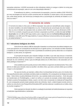 32
exposições anteriores. A ACGIH recomenda os dois indicadores (cádmio no sangue e cádmio na urina) para
monitoramento da exposição, cada um com uma interpretação diferente.(47)
À semelhança do cádmio, o monitoramento da exposição a mercúrio metálico (CAS 7439-97-6)
por meio da dosagem de mercúrio urinário somente deve ser realizada 12 meses após o início da exposição,
pois, antes deste período, não haverá boa correlação entre a concentração do ambiente de trabalho e a uri-
nária do metal.(43)
O momento de coleta
O momento da coleta é crítico para um MB de exposição. Isso pode ser exemplificado pelas dosagens
do ácido mandélico e do ácido fenilglioxílico na urina. O total (soma) da concentração dos dois metabó-
litos na urina é indicador de exposição tanto ao estireno (CAS 100-42-5), quanto ao etil-benzeno (CAS
100-41-4), no entanto, enquanto que para monitorar a exposição ao primeiro, a coleta deve ser no final
da jornada e ter um LBE de 400 mg/g creatina, para o segundo deve ser no final da última jornada da
semana e o seu LBE se de 700 mg/g creatinina. A causa é diferença na toxicicocinética dos dois agentes
em seres humanos.(22)
5.3 Indicadores biológicos de efeito
Outra forma de realizar o MB de exposição é baseada no conhecimento dos efeitos biológicos pre-
coces que aparecem em consequência da absorção de um agente químico. Um indicador de efeito representa
o resultado de uma interação bioquímica entre a quantidade da substância química absorvida e os receptores
biológicos, ou sítios ativos, do organismo.
O principal pré-requisito para indicador biológico de efeito é que este seja precoce e reversível.
Uma das definições deste tipo de indicador é “a medida de uma alteração bioquímica reversível causada pela
absorção de uma substância, sendo o grau de alteração abaixo de um efeito tóxico e não associado com um
efeito patológico irreversível”.(48)
Uma substância química pode provocar vários efeitos no organismo simultaneamente. Para a elei-
ção de um deles para indicador, deve-se escolher o de efeito crítico, que seria o primeiro efeito que se verifica
a seguir a uma exposição.(6)
No caso do chumbo, por exemplo, o efeito crítico é na biossíntese da heme, pois o íon chumbo inter-
fere especificamente sobre a atividade enzimática desta via metabólica. Em consequência da inibição da enzima
Delta – Ácido Amino Levulínio-Dehidrase (δ-ALA-D), o seu substrato (ácido amino levulínico – ALA) não pode
ser transformado em Porfobilinogênio, e assim se verifica um aumento da excreção urinária deste substrato.
Também a enzima Ferroquelatase é inibida, e assim o íon ferro não é incorporado na molécula de Protoporfirina
IX, com consequente aumento deste substrato dentro dos eritrócitos. Assim, a determinação do ácido amino le-
vulínico na urina (ALA-U) da Protoporfirina Eritrocitária (EP)e
permite evidenciar a existência de um efeito crítico
do chumbo inorgânico.(6, 49)
Outro exemplo de indicador de efeito é a avaliação da atividade da Acetilcolinesterase em expostos
a inseticidas organofosforados e carbamatos.
e
Pode-se também dosar a Zinco Proto Porfirina (ZPP) no lugar da EP, pois a maior parte da Protoporfirina livre se liga ao
Zinco, e como a ZPP é fluorescente, é mais fácil realizar a sua determinação.
Manual Controle Medico.indd 32 17/3/2014 12:05:50
 
