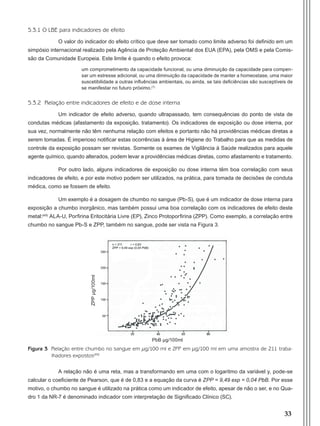 33
5.3.1 O LBE para indicadores de efeito
O valor do indicador do efeito crítico que deve ser tomado como limite adverso foi definido em um
simpósio internacional realizado pela Agência de Proteção Ambiental dos EUA (EPA), pela OMS e pela Comis-
são da Comunidade Europeia. Este limite é quando o efeito provoca:
um comprometimento da capacidade funcional, ou uma diminuição da capacidade para compen-
sar um estresse adicional, ou uma diminuição da capacidade de manter a homeostase, uma maior
suscetibilidade a outras influências ambientais, ou ainda, se tais deficiências são susceptíveis de
se manifestar no futuro próximo.(7)
5.3.2 Relação entre indicadores de efeito e de dose interna
Um indicador de efeito adverso, quando ultrapassado, tem consequências do ponto de vista de
condutas médicas (afastamento da exposição, tratamento). Os indicadores de exposição ou dose interna, por
sua vez, normalmente não têm nenhuma relação com efeitos e portanto não há providências médicas diretas a
serem tomadas. É imperioso notificar estas ocorrências à área de Higiene do Trabalho para que as medidas de
controle da exposição possam ser revistas. Somente os exames de Vigilância à Saúde realizados para aquele
agente químico, quando alterados, podem levar a providências médicas diretas, como afastamento e tratamento.
Por outro lado, alguns indicadores de exposição ou dose interna têm boa correlação com seus
indicadores de efeito, e por este motivo podem ser utilizados, na prática, para tomada de decisões de conduta
médica, como se fossem de efeito.
Um exemplo é a dosagem de chumbo no sangue (Pb-S), que é um indicador de dose interna para
exposição a chumbo inorgânico, mas também possui uma boa correlação com os indicadores de efeito deste
metal:(49)
ALA-U, Porfirina Eritocitária Livre (EP), Zinco Protoporfirina (ZPP). Como exemplo, a correlação entre
chumbo no sangue Pb-S e ZPP, também no sangue, pode ser vista na Figura 3.
Figura 3 Relação entre chumbo no sangue em μg/100 ml e ZPP em μg/100 ml em uma amostra de 211 traba-
lhadores expostos(49)
A relação não é uma reta, mas a transformando em uma com o logaritmo da variável y, pode-se
calcular o coeficiente de Pearson, que é de 0,83 e a equação da curva é ZPP = 9,49 exp = 0,04 PbB. Por esse
motivo, o chumbo no sangue é utilizado na prática como um indicador de efeito, apesar de não o ser, e no Qua-
dro 1 da NR-7 é denominado indicador com interpretação de Significado Clínico (SC).
PbB µg/100ml
ZPPµg/100ml
Manual Controle Medico.indd 33 17/3/2014 12:05:50
 