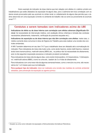 34
Outro exemplo de indicador de dose interna que tem relação com efeitos é o cádmio urinário em
trabalhadores que estão afastados da exposição há alguns dias, pois a cadmiúria tem boa correlação com os
danos renais provocados pelo seu acúmulo no córtex renal, e o afastamento de alguns dias permite que o cá-
dmio absorvido em uma exposição corrente no ambiente de trabalho não se some ao proveniente do acúmulo
renal.(46,47)
Condutas a serem tomadas com indicadores acima do LBE
Indicadores de efeito ou de dose interna com correlação com efeitos adversos (Significado Clí-
nico): há necessidade de intervenção médica, com avaliação clínica criteriosa e tomada das condutas
necessárias (afastamento, tratamento, verificação de possíveis sequelas etc.).
Indicadores de exposição ou de dose interna que não têm correlação com efeitos: neste caso, o
médico somente deve comunicar à área de Higiene do Trabalho para esta realizar uma revisão dos con-
troles ambientais.
A NR-7 também determina em seu item 7.4.7 que o trabalhador deve ser afastado até a normalização do
indicador. Para indicadores de meia-vida muito curta, como ácido hipúrico, ácido metil-hipúrico, metanol,
ácido trans-transmucônico, metil-etil-cetona (MEK) etc., na prática não há necessidade de afastamento,
pois no dia seguinte à exposição excessiva o indicador já estará normalizado.
Para indicadores de meia-vida de alguns dias, como ácido tricloroacético, 2,5 hexanodiona, 1-hidroxipire-
nof
, metil-butil-cetona (MBK), cromo na urina etc., bastam de 3 a 4 dias de afastamento.
Para indicadores com uma meia-vida de algumas semanas/meses, como o mercúrio na urina, são neces-
sários de 1 a 2 meses para sua normalização.
Para qualquer tipo de indicador, deve ser realizada uma revisão das medidas de controle ambiental
adotadas, para prevenção da exposição ao agente químico.
f
Dosado na urina como indicador de exposição a Hidrocarbonetos Aromáticos Policíclicos.
Manual Controle Medico.indd 34 17/3/2014 12:05:50
 