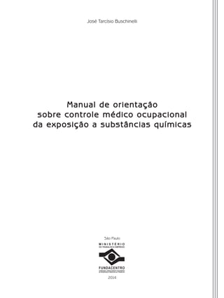 José Tarcísio Buschinelli
Manual de orientação
sobre controle médico ocupacional
da exposição a substâncias químicas
M I N I S T É R I O
DO TRABALHO E EMPREGO
FUNDACENTRO
FUNDAÇÃO JORGE DUPRAT FIGUEIREDO
DE SEGURANÇA E MEDICINA DO TRABALHO
2014
São Paulo
Manual Controle Medico.indd 3 17/3/2014 12:05:47
 