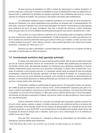 40
Há duas maneiras de estabelecer um GES: o método de “observação” e o método “estatístico”. O
primeiro exige que o observador considere as atividades do grupo de trabalhadores e faça um julgamento pro-
fissional sobre a similaridade de atividades em relação à exposição. Esta similaridade deve levar em conta os
aspectos do ambiente de trabalho, dos processos e das tarefas executadas pelos trabalhadores.
Já a abordagem estatística requer a avaliação quantitativa com a tomada de várias amostras am-
bientais por trabalhador e de vários trabalhadores para quantificar as variações inter e intratrabalhadores. Por
esta razão, raramente é utilizada como uma primeira abordagem. No entanto, recomenda-se que seja aplicada
para certificar-se de que é um grupo homogêneo. Para isso, a escolha dos indivíduos a serem amostrados
dentro do grupo deve ser de forma aleatória (randomizada) para garantir que amostra represente bem o GES.
Para verificar se o grupo definido inicialmente como de exposição similar (homogêneo) realmente
tem esta característica, existem critérios de aceitabilidade. A União Europeia tem um critério que define que ne-
nhum resultado das amostras ambientais deste grupo pode ser menor que a metade, ou maior que duas vezes
a média aritmética do grupo(60)
. Outro método é calcular o desvio padrão geométrico dos valores das amostras
ambientais, o qual deve ser menor que 2 a 3.(61)
Qualquer que seja a metodologia, a primeira etapa para a elaboração de um programa de MB de
exposição é a demarcação dos GESs da empresa.
7.2 Caracterização qualitativa do(s) agente(s) químico(s)
É a etapa mais importante e em que se deve ter grande cuidado. Não se pode monitorar bem aquilo
que não se conhece claramente. Deve-se ter conhecimento com detalhe da(s) substância(s) que deve(m) ser
monitoradas. Muitas vezes, são realizadas dosagens de indicadores para substâncias inexistentes no local de
trabalho simplesmente porque ocorreram erros grosseiros nesta etapa. O médico deve conhecer bem o pro-
cesso de produção e seus produtos químicos, e é necessário solicitar ajuda ao pessoal da área de produção
(encarregados, engenheiros de produção, gerentes) e da área de higiene do trabalho. Se a empresa possui
químicos, mesmo que em áreas diferentes da produção, como controle de qualidade ou desenvolvimento de
produtos, é recomendável assessorar-se destes profissionais que conhecem com profundidade as substâncias
químicas e podem ajudar muito nesta etapa.
É importante o detalhe na caracterização do agente químico. Em exposição a metais, por exemplo,
até a valência pode ser importante, como no caso do cromo. A forma hexalavente é agressiva para pele e mu-
cosas, e ainda é carcinogênica, enquanto que a forma trivalente é pouco perigosa, mas ambas são absorvidas
e excretadas na urina (em forma trivalente) e o IBEx para cromo é definido apenas para a forma hexavalente,
não devendo ser feita para a exposição à trivalente, sob pena de criarem-se falsos problemas e mesmo assumir
um custo desnecessário.
Ainda é necessário verificar se o processo de produção gera exposição a agentes químicos em
forma de névoa, poeiras, vapores ou gases. A simples presença de uma substância química no processo não
significa exposição. Como exemplo, podem-se citar tanques de galvanoplastia com soluções de sais de cobre
ou níquelg
aquecidos a cerca de 50-60C° e sem borbulhamento de hidrogênio nem ebulição. Desta forma, não
há geração de névoas da solução para o ambiente, sendo que a única contaminação do ar do ambiente de
trabalho é por vapor d´água.
Para esta fase, recomenda-se a utilização do Manual de Interpretação das Informações sobre
Substâncias Químicas editado pela Fundacentro.
g
Este metal não tem IBEx na NR-7 nem na ACGIH, mas na SCOEL da União Europeia sim. Ver Apêndice 1.
Manual Controle Medico.indd 40 17/3/2014 12:05:51
 