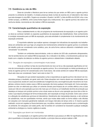 41
7.3 Existência ou não de IBEx
Deve-se consultar a literatura para ter-se certeza de que existe um IBEx para o agente químico
presente no ambiente de trabalho. A simples presença deste na lista de exames de um laboratório não indica
que esta dosagem é uma IBEx. Sugere-se consultar o Quadro I da NR-7, a lista de BEIs da ACGIH, e/ou o seu
similar europeu, os BMGVs, entre outras fontes legais e/ou institucionais. Se o agente químico não estiver em
nenhuma destas, recomenda-se não realizar o MB de exposição.
7.4 Caracterização quantitativa da exposição
Para o estabelecimento ou não um programa de monitoramento de exposição a um agente quími-
co deve-se conhecer também os aspectos quantitativos da exposição dos trabalhadores. Este conhecimento
é condição necessária para um MB de exposição, pois esta atividade é complementar à do monitoramento da
exposição ambiental.
É importante salientar que realizar apenas a dosagem de indicadores de exposição nos trabalha-
dores em ambientes sem que haja um programa de monitoramento ambiental do agente químico no ambiente
de trabalho pode ser considerado como antiético, pois, de certa forma, está-se utilizando o trabalhador como
“amostrador” do ambiente.
Também em ambientes descontrolados, onde os valores de LEO são usualmente ultrapassados,
não há sentido técnico em realizar MB da exposição. Se o indicador é de efeito, o monitoramento pode ser rea-
lizado com o objetivo de detectar os efeitos do agente químico e afastar/tratar o trabalhador afetado.
7.4.1 Situações de exposições a concentrações muito baixas
Deve-se verificar na fase de reconhecimento de risco se há ou não exposição significativa em ter-
mos de concentração e tempo de exposição ao agente químico. Se a concentração na média ponderada por 8
horas do agente químico for caracterizada como muito baixa, não existe sentido em realizar MB da exposição.
Qual valor deve ser considerado “baixo” será visto no item 7.5.
Situações em que existem exposições curtas e esporádicas ao agente químico não devem ser mo-
nitoradas porque o resultado, em geral, será nulo. Estas situações nem mesmo devem ser consideradas como
risco ocupacional, exceto em casos de substâncias mutagênicas e/ou carcinogênicas pelo mecanismo da muta-
gênese, embora mesmo nestes casos o MB da exposição não traria qualquer informação útil. Como exemplos,
podem-se citar um eletricista que utilize um solvente clorado para limpeza de um contato elétrico uma a duas
vezes por mês em uma operação que dura não mais que um minuto ou um trabalhador de linha de produção que
abasteça um tanque com produto químico uma a duas vezes ao dia em uma operação que dura dois a três mi-
nutos e que depois prossegue de forma enclausurada, sem exposição ao longo da jornada. Outro caso comum
é a utilização de substâncias químicas em laboratórios. Geralmente são manipuladas dezenas, e até centenas
de substâncias, mas em quantidades mínimas, sendo que muitas delas estão na forma sólida e são diluídas
em soluções com manuseio geralmente realizado com longos intervalos de tempo entre si. E mesmo quando
realizado, ocorre em capelas ou fluxos laminares que, na prática, reduzem a praticamente zero a contaminação
do ambiente. Em situações com estes perfis, não há sentido em considerar-se necessário qualquer avaliação
ambiental ou biológica ou mesmo vigilância à saúde.
7.4.2 Exposições que devem ser monitoradas
Se a exposição a um agente químico bem definido e que possua um IBEx for significativa em rela-
ção à quantidade e à duração da jornada de trabalho, a princípio deve-se sempre realizar o MB.
Manual Controle Medico.indd 41 17/3/2014 12:05:51
 