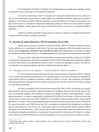 42
O monitoramento ambiental e o biológico são complementares e, quando bem utilizados, são fer-
ramentas eficazes na prevenção de intoxicações ocupacionais.
Como já foi mencionado no item 7.4, situações com exposições sabidamente fora de controle, em
que, de forma sistemática, quase todos os valores obtidos nas avaliações ambientais estão acima do LEO da
substância, não devem ser objeto de MB de exposição, mas de providências de controle da exposição. Con-
forme visto no item 2.2, indicadores biológicos de exposição poderão ser feitos com outros objetivos (cumprir
legislação trabalhista, notificar agravos de saúde à Previdência Social), mas não em um programa de MB de
exposição.
A eficácia do MB da exposição é melhor quando a maioria os valores das avaliações ambientais de
um GES permanece abaixo do LEO da substância.
7.5 Quando se pode dispensar o MB de exposição de um GES
Muitas vezes se questiona se ainda é necessário realizar o MB em situações de GESs com expo-
sições ambientais em concentrações muito baixas. Para que seja dispensado o MB de exposição, deve-se ter
certeza de que a exposição é aceitável e que vai continuar assim. Esta certeza deve ser com base em adoção
de medidas de controle coletivo na fonte ou na análise estatística de dados prévios de monitoramentos ambientais.
Para isso existem várias técnicas de abordagem para tomada de decisão em Higiene do Trabalho
que podem ser utilizadas para optar sobre a realização ou não do MB. Muitas delas são baseadas em estatísti-
ca, pois se deve estimar a probabilidade de ocorrer ou não um aumento de exposição por algum novo fator em
um ambiente com exposição aceitável. Alguns dos métodos são descritos abaixo.
7.5.1 Abordagem pelo perfil de exposição – método baseado em inferência estatística
É um dos métodos recomendados pela American Industrial Hygiene Association (AIHA).(62)
Baseia-
-se em uma série de avaliações quantitativas com um grande número de amostras e pressupõe uma distribuição
log-normal dos dados de avaliações ambientais. Devem-se realizar, no mínimo, três campanhas de avaliação
ambiental quantitativa conduzidas em dias e períodos diversos do ano, com pelo menos 6 a 10 amostras colhidas
em cada dia para cada GES.
Se todos os resultados das amostras forem menores que 10% do LEO, consideram-se as exposi-
ções aceitáveis. Em caso de existirem algumas amostras com resultados acima de 10% do LEO, deve-se rea-
lizar um tratamento estatístico. Normalmente, em Higiene do Trabalho se utiliza a média geométrica, o desvio
padrão geométricoh
e o valor correspondente ao percentil 95% (PC95). Para calcular o PC95 em curvas log-
-normal, deve-se utilizar a fórmula PC95 = GMxDPG1,645
, sendo GM a média geométrica, DPG o desvio padrão
geométrico e o número 1,645 a representação do valor da normal reduzida (z) para 95% em curva monocaudal.
Se o valor encontrado como PC95 é menor que 10%, a conclusão é semelhante à da situação em que todos os
valores estão abaixo de <10% do LEO. Se o valor estiver entre 10% e 50% do LEO, deve-se realizar o MB da
exposição. Se estiver entre 50% e 100% do LEO, além do MB, é recomendado revisar as medidas de controle
do ambiente de trabalho e modificá-las se necessário. Se o percentil 95 for maior que o LEO, além do monitora-
mento, deve-se promover melhorias no controle de exposição. O resumo pode ser visto no Quadro 3 a seguir:
h
Em alguns casos, pode-se utilizar a média aritmética, mas o tratamento mais comum é a geométrica, utilizado para
exemplo neste manual.
Manual Controle Medico.indd 42 17/3/2014 12:05:51
 