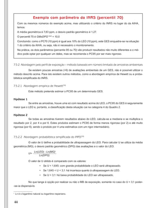 44
Exemplo com parâmetro do inrs (percentil 70)
Com os mesmos números do exemplo acima, mas utilizando o critério do INRS no lugar do da AIHA,
temos:
A média geométrica é 7,83 ppm, o desvio padrão geométrico é 1,27.
O percentil 70 é GMxDPG1,645
= 10,0
Concluindo: como o PC70 (10 ppm) é igual aos 10% do LEO (10 ppm), este GES enquadra-se na situação
1 do critério da AIHA, ou seja, não é necessário o monitoramento.
Na prática, os dois parâmetros (percentis 95 ou 70) vão produzir resultados não muito diferentes e o mé-
dico pode optar por qualquer um deles, mas se recomenda o PC95 por ser mais rigoroso.
7.5.2 Abordagem pelo perfil de exposição – método baseado em número limitado de amostras ambientais
Se existem poucas amostras (<6) de avaliações ambientais de um GES, não é possível utilizar o
método descrito acima. Para isto existem outros métodos, como a abordagem empírica de Hewett ou a proba-
bilística simplificada do INRS.
7.5.2.1 Abordagem empírica de Hewett(59)
Este método pretende estimar o PC95 de um determinado GES.
Hipótese 1
Se entre as amostras, houve uma só com resultado acima do LEO, o PC95 do GES é seguramente
maior que o LEO e, portanto, a classificação desta situação cai na categoria 4 do Quadro 2.
Hipótese 2
Se todas as amostras tiverem resultados abaixo do LEO, calcula-se a mediana e se multiplica o
resultado por 2, por 4 e por 6. Estes produtos estimam o PC95 de forma menos rigorosa (por 2) e até muito
rigorosa (por 6), sendo o produto por 4 uma estimativa com um rigor intermediário.
7.5.2.2 Abordagem probabilística simplificada do INRS(59)
O valor de U define a probabilidade de ultrapassagem do LEO. Para calcular U se utiliza da média
geométrica (MG), o desvio padrão geométrico (DPG) das avaliações e o valor do LEO.
U=
Ln(LEO) - Ln(MG)i
Ln(DPG)
O valor de U obtido é comparado com os valores:
•	 Se U < 1,645: com grande probabilidade o LEO será ultrapassado.
•	 Se 1,645 < U < 3,1: há incerteza quanto à ultrapassagem do LEO.
•	 Se U > 3,1: há baixa probabilidade do LEO ser ultrapassado.
No que tange à opção por realizar ou não o MB de exposição, somente no caso do U > 3,1 poder-
-se-ia dispensá-lo.
i
Ln é o logaritmo natural ou logaritmo neperiano.
Manual Controle Medico.indd 44 17/3/2014 12:05:51
 