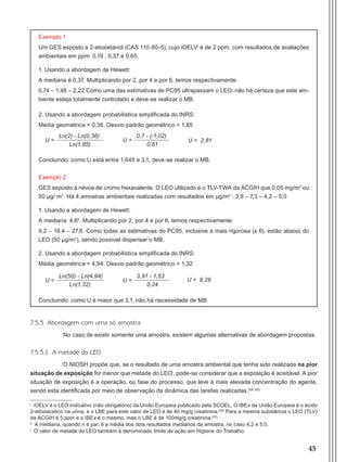 45
Exemplo 1
Um GES exposto a 2-etoxietanol (CAS 110-80-5), cujo iOELVj
é de 2 ppm, com resultados de avaliações
ambientais em ppm: 0,19 , 0,37 e 0,65.
1. Usando a abordagem de Hewett:
A mediana é 0,37. Multiplicando por 2, por 4 e por 6, temos respectivamente:
0,74 – 1,48 – 2,22 Como uma das estimativas de PC95 ultrapassam o LEO, não há certeza que este am-
biente esteja totalmente controlado e deve-se realizar o MB.
2. Usando a abordagem probabilística simplificada do INRS:
Média geométrica = 0,36. Desvio padrão geométrico = 1,85
Concluindo: como U está entre 1,645 e 3,1, deve-se realizar o MB.
Exemplo 2
GES exposto à névoa de cromo hexavalente. O LEO utilizado é o TLV-TWA da ACGIH que 0,05 mg/m3
ou
50 μg/ m3
. Há 4 amostras ambientais realizadas com resultados em μg/m3
: 3,9 – 7,3 – 4,2 – 5,0
1. Usando a abordagem de Hewett:
A mediana: 4,6k
. Multiplicando por 2, por 4 e por 6, temos respectivamente:
9,2 – 18,4 – 27,6. Como todas as estimativas do PC95, inclusive a mais rigorosa (x 6), estão abaixo do
LEO (50 μg/m3
), sendo possível dispensar o MB.
2. Usando a abordagem probabilística simplificada do INRS:
Média geométrica = 4,94. Desvio padrão geométrico = 1,32
Concluindo: como U é maior que 3,1, não há necessidade de MB.
7.5.3 Abordagem com uma só amostra
No caso de existir somente uma amostra, existem algumas alternativas de abordagem propostas.
7.5.3.1 A metade do LEO
O NIOSH propõe que, se o resultado de uma amostra ambiental que tenha sido realizada na pior
situação de exposição for menor que metade do LEOl
, pode-se considerar que a exposição é aceitável. A pior
situação de exposição é a operação, ou fase do processo, que leve à mais elevada concentração do agente,
sendo esta identificada por meio de observação da dinâmica das tarefas realizadas.(59, 65)
j
iOELV é o LEO indicativo (não obrigatório) da União Europeia publicado pela SCOEL. O IBEx da União Europeia é o ácido
2-etóxiacetico na urina, e o LBE para este valor de LEO é de 40 mg/g creatinina.(64)
Para a mesma substância o LEO (TLV)
da ACGIH é 5 ppm e o IBEx é o mesmo, mas o LBE é de 100mg/g creatinina.(22)
k
A mediana, quando n é par, é a média dos dois resultados medianos da amostra, no caso 4,2 e 5,0.
l
O valor de metade do LEO também é denominado limite de ação em Higiene do Trabalho.
U =
3,91 - 1,53
0,24
U = 8,26U =
Ln(50) - Ln(4,94)
Ln(1,32)
U =
0,7 - (-1,02)
0,61
U = 2,81U =
Ln(2) - Ln(0,36)
Ln(1,85)
Manual Controle Medico.indd 45 17/3/2014 12:05:51
 