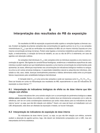 47
8
Interpretação dos resultados do MB da exposição
Os resultados do MB da exposição ocupacional estão sujeitos a variações ligadas a diversas cau-
sas. Existem as ligadas às próprias variações das concentrações do agente químico no ar (Var
) e as variações
intraindividuais (Vintra
), que são as verificadas nos resultados do IBEx de um mesmo indivíduo exposto em uma
mesma concentração ao longo do tempo. Podem estar ligadas a momentos metabólicos particulares, à alimen-
tação, a medicamentos, à variação da forma de trabalho, ao uso ou não de EPI e à vestimenta, em caso de
agentes com absorção cutânea.
As variações interindividuais (Vinter
) são variações entre os indivíduos expostos a uma mesma con-
centração do agente. São ligadas às características fisiológicas, anatômicas e metabólicas específicas de cada
indivíduo e podem explicar por que trabalhadores expostos a uma mesma concentração de contaminantes pode
apresentar, às vezes, diferenças importantes nas concentrações de indicadores biológicos medidos no sangue,
na urina ou em outras amostras biológicas. A capacidade metabólica natural ou adquirida dos indivíduos, obe-
sidade ou não, sexo, idade, doenças eventualmente presentes e hábitos alimentares estão entre os principais
fatores responsáveis pela variabilidade biológica interindividual.
A Variação total (Vtotal
) é uma soma das variações e pode ser expressa como Vtotal
=Var
+Vintra
+Vinter
.
Deve ser levada em conta na interpretação dos resultados do MB, especialmente no caso de indicadores de
exposição ou dose interna.(5, 67)
8.1 Interpretação de indicadores biológicos de efeito ou de dose interna que têm
relação com efeitos
Esses indicadores têm uma estreita relação com a concentração de parâmetros biológicos e seus
efeitos sobre a saúde. Nestas circunstâncias, o valor medido deve ser diretamente comparado com o valor de
referência, sem ter em conta considerações estatísticas que serão vistas abaixo para os indicadores de dose
interna “puros”, ou seja, que não têm relação com efeitos.(6)
Assim, em caso de haver um trabalhador com um
LBE ultrapassado, este deve ser afastado da exposição e tratado, se houver indicação.
8.2 Interpretação de indicadores de exposição de dose interna
Os indicadores de dose interna “puros”, ou seja, os que não têm relação com efeitos, somente
avaliam a absorção do agente químico, logo, não devem ser diretamente comparados com o LBE, mas sim
interpretados de forma estatística.
Manual Controle Medico.indd 47 17/3/2014 12:05:51
 