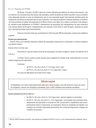 54
9.1.1.2 Esquema do PCMSO
No Brasil, o Quadro I da NR-7 deve ser a fonte utilizada para elaborar as rotinas dos exames, mas
os critérios e as condutas descritas abaixo são exemplos, sendo facultado ao médico escolher a que considerar
mais adequada (exceto no caso do afastamento, que é uma imposição legal). Este exemplo também partiu da
hipótese de que todos os expostos são do sexo masculino. Em caso de existirem mulheres expostas, considera-
-se mais prudente se utilizar dos parâmetros do Reino Unido ou da Itália. Se o médico considerar mais adequa-
do, também pode estabelecer no PCMSO o afastamento da exposição dos trabalhadores do sexo masculino
com valores abaixo de 60 μg/dL, estabelecendo, por exemplo, como limite o valor 50 μg/dL, evitando-se assim
que a plumbemia atinja níveis mais elevados.
Deve-se recordar ainda que a plumbemia é útil tanto para MB da exposição, quanto para vigilância
à saúde.
Exame pré-admissional:
- Exame clínico com atenção especial à história de exposição ocupacional ou ambiental a chumbo inorgânico
nos últimos meses.
Exame clínico normal: apto.
Somente em caso de história recente de exposição a chumbo inorgânico, devem-se solicitar Pb-S
e ALA-U.
A critério clínico, pode-se pedir exames para avaliação de função renal, especialmente se houve
história pregressa de saturnismo.
Condutas:
•	 Se Pb-S < 40 m/dL e ALA-U < 4,5 mg/g. creat.: apto
•	 Se Pb-S ≥ 40 m/dL e/ou ALA-U ≥ 4,5 mg/g.creat.: inapto
Em caso de alterações de função renal: inapto.
Observação
O trabalhador com dano renal poderá estar apto para várias funções, mas não deverá se expor ao chum-
bo inorgânico, mesmo em situações controladas, pois o LBE é definido para pessoas saudáveis.
Exame semestral de Pb-S e ALA-U:m
•	 Se PB-S < 60 m/dL e ALA-U< 10,0 mg/g.creat.: apenas registro no prontuário.
•	 Se Pb-S ≥ 60 m/dL e/ou ALA-U ≥ 10,0 mg/g/creat.: convocação para periódico extra,
afastamento da exposição e emissão de CAT. Encaminhar o trabalhador para acom-
panhamento clínico e tratamento, se necessário. Rever as condições de trabalho e as
medidas de controle implantadas juntamente com a área de Segurança e Higiene do
Trabalho da empresa.
m
Não se trata de exame periódico, mas apenas de dosagens de PB-S e ALA-U, sem necessariamente avaliação clínica.
Manual Controle Medico.indd 54 17/3/2014 12:05:54
 