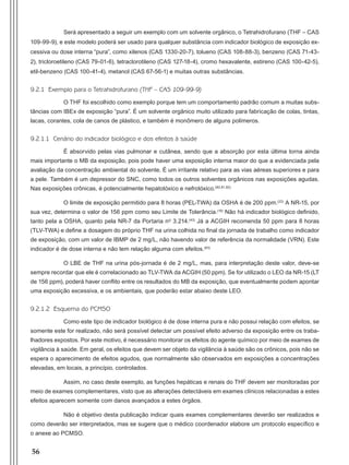 56
Será apresentado a seguir um exemplo com um solvente orgânico, o Tetrahidrofurano (THF – CAS
109-99-9), e este modelo poderá ser usado para qualquer substância com indicador biológico de exposição ex-
cessiva ou dose interna “pura”, como xilenos (CAS 1330-20-7), tolueno (CAS 108-88-3), benzeno (CAS 71-43-
2), tricloroetileno (CAS 79-01-6), tetraclorotileno (CAS 127-18-4), cromo hexavalente, estireno (CAS 100-42-5),
etil-benzeno (CAS 100-41-4), metanol (CAS 67-56-1) e muitas outras substâncias.
9.2.1 Exemplo para o Tetrahidrofurano (THF – CAS 109-99-9)
O THF foi escolhido como exemplo porque tem um comportamento padrão comum a muitas subs-
tâncias com IBEx de exposição “pura”. É um solvente orgânico muito utilizado para fabricação de colas, tintas,
lacas, corantes, cola de canos de plástico, e também é monômero de alguns polímeros.
9.2.1.1 Cenário do indicador biológico e dos efeitos à saúde
É absorvido pelas vias pulmonar e cutânea, sendo que a absorção por esta última torna ainda
mais importante o MB da exposição, pois pode haver uma exposição interna maior do que a evidenciada pela
avaliação da concentração ambiental do solvente. É um irritante relativo para as vias aéreas superiores e para
a pele. Também é um depressor do SNC, como todos os outros solventes orgânicos nas exposições agudas.
Nas exposições crônicas, é potencialmente hepatotóxico e nefrotóxico.(80,81,82)
O limite de exposição permitido para 8 horas (PEL-TWA) da OSHA é de 200 ppm.(22)
A NR-15, por
sua vez, determina o valor de 156 ppm como seu Limite de Tolerância.(16)
Não há indicador biológico definido,
tanto pela a OSHA, quanto pela NR-7 da Portaria nº 3.214.(43)
Já a ACGIH recomenda 50 ppm para 8 horas
(TLV-TWA) e define a dosagem do próprio THF na urina colhida no final da jornada de trabalho como indicador
de exposição, com um valor de IBMP de 2 mg/L, não havendo valor de referência da normalidade (VRN). Este
indicador é de dose interna e não tem relação alguma com efeitos.(83)
O LBE de THF na urina pós-jornada é de 2 mg/L, mas, para interpretação deste valor, deve-se
sempre recordar que ele é correlacionado ao TLV-TWA da ACGIH (50 ppm). Se for utilizado o LEO da NR-15 (LT
de 156 ppm), poderá haver conflito entre os resultados do MB da exposição, que eventualmente podem apontar
uma exposição excessiva, e os ambientais, que poderão estar abaixo deste LEO.
9.2.1.2 Esquema do PCMSO
Como este tipo de indicador biológico é de dose interna pura e não possui relação com efeitos, se
somente este for realizado, não será possível detectar um possível efeito adverso da exposição entre os traba-
lhadores expostos. Por este motivo, é necessário monitorar os efeitos do agente químico por meio de exames de
vigilância à saúde. Em geral, os efeitos que devem ser objeto da vigilância à saúde são os crônicos, pois não se
espera o aparecimento de efeitos agudos, que normalmente são observados em exposições a concentrações
elevadas, em locais, a princípio, controlados.
Assim, no caso deste exemplo, as funções hepáticas e renais do THF devem ser monitoradas por
meio de exames complementares, visto que as alterações detectáveis em exames clínicos relacionadas a estes
efeitos aparecem somente com danos avançados a estes órgãos.
Não é objetivo desta publicação indicar quais exames complementares deverão ser realizados e
como deverão ser interpretados, mas se sugere que o médico coordenador elabore um protocolo específico e
o anexe ao PCMSO.
Manual Controle Medico.indd 56 17/3/2014 12:05:54
 