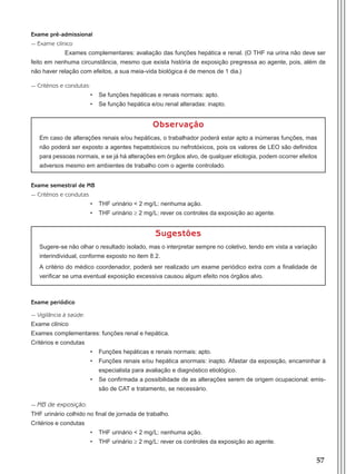 57
Exame pré-admissional
- Exame clínico
Exames complementares: avaliação das funções hepática e renal. (O THF na urina não deve ser
feito em nenhuma circunstância, mesmo que exista história de exposição pregressa ao agente, pois, além de
não haver relação com efeitos, a sua meia-vida biológica é de menos de 1 dia.)
- Critérios e condutas:
•	 Se funções hepáticas e renais normais: apto.
•	 Se função hepática e/ou renal alteradas: inapto.
Observação
Em caso de alterações renais e/ou hepáticas, o trabalhador poderá estar apto a inúmeras funções, mas
não poderá ser exposto a agentes hepatotóxicos ou nefrotóxicos, pois os valores de LEO são definidos
para pessoas normais, e se já há alterações em órgãos alvo, de qualquer etiologia, podem ocorrer efeitos
adversos mesmo em ambientes de trabalho com o agente controlado.
Exame semestral de MB
- Critérios e condutas
•	 THF urinário < 2 mg/L: nenhuma ação.
•	 THF urinário ≥ 2 mg/L: rever os controles da exposição ao agente.
Sugestões
Sugere-se não olhar o resultado isolado, mas o interpretar sempre no coletivo, tendo em vista a variação
interindividual, conforme exposto no item 8.2.
A critério do médico coordenador, poderá ser realizado um exame periódico extra com a finalidade de
verificar se uma eventual exposição excessiva causou algum efeito nos órgãos alvo.
Exame periódico
- Vigilância à saúde:
Exame clínico
Exames complementares: funções renal e hepática.
Critérios e condutas
•	 Funções hepáticas e renais normais: apto.
•	 Funções renais e/ou hepática anormais: inapto. Afastar da exposição, encaminhar à
especialista para avaliação e diagnóstico etiológico.
•	 Se confirmada a possibilidade de as alterações serem de origem ocupacional: emis-
são de CAT e tratamento, se necessário.
- MB de exposição:
THF urinário colhido no final de jornada de trabalho.
Critérios e condutas
•	 THF urinário < 2 mg/L: nenhuma ação.
•	 THF urinário ≥ 2 mg/L: rever os controles da exposição ao agente.
Manual Controle Medico.indd 57 17/3/2014 12:05:54
 