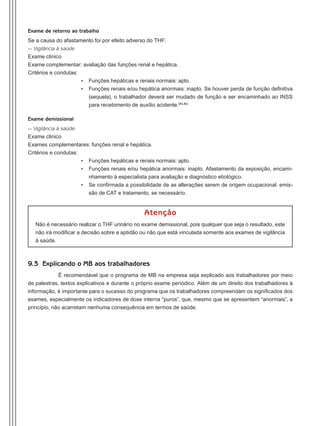 Exame de retorno ao trabalho
Se a causa do afastamento foi por efeito adverso do THF:
- Vigilância à saúde
Exame clínico
Exame complementar: avaliação das funções renal e hepática.
Critérios e condutas:
•	 Funções hepáticas e renais normais: apto.
•	 Funções renais e/ou hepática anormais: inapto. Se houver perda de função definitiva
(sequela), o trabalhador deverá ser mudado de função e ser encaminhado ao INSS
para recebimento de auxílio acidente.(84,85)
Exame demissional
- Vigilância à saúde:
Exame clínico
Exames complementares: funções renal e hepática.
Critérios e condutas:
•	 Funções hepáticas e renais normais: apto.
•	 Funções renais e/ou hepática anormais: inapto. Afastamento da exposição, encami-
nhamento à especialista para avaliação e diagnóstico etiológico.
•	 Se confirmada a possibilidade de as alterações serem de origem ocupacional: emis-
são de CAT e tratamento, se necessário.
Atenção
Não é necessário realizar o THF urinário no exame demissional, pois qualquer que seja o resultado, este
não irá modificar a decisão sobre a aptidão ou não que está vinculada somente aos exames de vigilância
à saúde.
9.3 Explicando o MB aos trabalhadores
É recomendável que o programa de MB na empresa seja explicado aos trabalhadores por meio
de palestras, textos explicativos e durante o próprio exame periódico. Além de um direito dos trabalhadores à
informação, é importante para o sucesso do programa que os trabalhadores compreendam os significados dos
exames, especialmente os indicadores de dose interna “puros”, que, mesmo que se apresentem “anormais”, a
princípio, não acarretam nenhuma consequência em termos de saúde.
Manual Controle Medico.indd 58 17/3/2014 12:05:55
 
