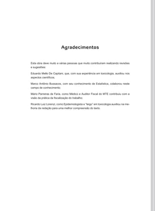 Agradecimentos
Esta obra deve muito a várias pessoas que muito contribuíram realizando revisões
e sugestões:
Eduardo Mello De Capitani, que, com sua experiência em toxicologia, auxiliou nos
aspectos científicos;
Marco Antônio Bussacos, com seu conhecimento de Estatística, colaborou neste
campo de conhecimento;
Mário Parreiras de Faria, como Médico e Auditor Fiscal do MTE contribuiu com a
visão da prática da fiscalização do trabalho;
Ricardo Luiz Lorenzi, como Epidemiologista e “leigo” em toxicologia auxiliou na me-
lhoria da redação para uma melhor compreensão do texto.
Manual Controle Medico.indd 5 17/3/2014 12:05:47
 