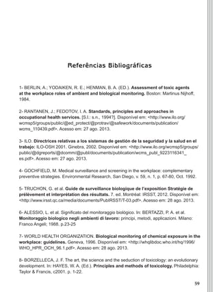 59
Referências Bibliográficas
1- Berlin, A.; Yodaiken, R. E.; Henman, B. A. (Ed.). Assessment of toxic agents
at the workplace roles of ambient and biological monitoring. Boston: Martinus Nijhoff,
1984.
2- RANTANEN, J.; FEDOTOV, I. A. Standards, principles and approaches in
occupational health services. [S.l.: s.n., 1994?]. Disponível em: <http://www.ilo.org/
wcmsp5/groups/public/@ed_protect/@protrav/@safework/documents/publication/
wcms_110439.pdf>. Acesso em: 27 ago. 2013.
3- ILO. Directrices relativas a los sistemas de gestión de la seguridad y la salud en el
trabajo: ILO-OSH 2001. Ginebra, 2002. Disponível em: <http://www.ilo.org/wcmsp5/groups/
public/@dgreports/@dcomm/@publ/documents/publication/wcms_publ_9223116341_
es.pdf>. Acesso em: 27 ago. 2013.
4- GOCHFIELD, M. Medical surveillance and screening in the workplace: complementary
preventive strategies. Environmental Research, San Diego, v. 59, n. 1, p. 67-80, Oct. 1992.
5- TRUCHON, G. et al. Guide de surveillance biologique de l’exposition Stratégie de
prélèvement et interprétation des résultats. 7. ed. Montréal: IRSST, 2012. Disponível em:
<http://www.irsst.qc.ca/media/documents/PubIRSST/T-03.pdf>. Acesso em: 28 ago. 2013.
6- ALESSIO, L. et al. Significato del monitoraggio biológico. In: BERTAZZI, P. A. et al.
Monitoraggio biologico negli ambienti di lavoro: principi, metodi, applicazioni. Milano:
Franco Angeli; 1988. p.23-25
7- WORLD HEALTH ORGANIZATION. Biological monitoring of chemical exposure in the
workplace: guidelines. Geneva, 1996. Disponível em: <http://whqlibdoc.who.int/hq/1996/
WHO_HPR_OCH_96.1.pdf>. Acesso em: 28 ago. 2013.
8- BORZELLECA, J. F. The art, the science and the seduction of toxicology: an evolutionary
development. In: HAYES, W. A. (Ed.). Principles and methods of toxicology. Philadelphia:
Taylor & Francis, c2001. p. 1-22.
Manual Controle Medico.indd 59 17/3/2014 12:05:55
 