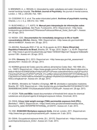 60
9- BREMNER, A. J.; REGAN, A. Intoxicated by water: polydipsia and water intoxication in a
mental handicap hospital. The British Journal of Psychiatry: the journal of mental science,
London, v. 158, p. 244-250, Feb. 1991.
10- COSGRAY, R. E. et al. The water-intoxicated patient. Archives of psychiatric nursing,
Orlando, v. 4, n. 5, p. 308-312, Oct. 1990.
11- BUSCHINELLI, J. T.; KATO, M. Manual para interpretação de informações sobre
susbstâncias químicas. São Paulo: Fundacentro, 2012. Disponível em: <http://www.
fundacentro.gov.br/dominios/CTN/anexos/Publicacao/Manual_Subst_Quim.pdf >. Acesso
em: 28 ago. 2013.
12- NIOSH. CDC. Documentation for immediately dangerous to life or health
concentrations (IDLHs). Atlanta, 1994. Disponível em: <http://www.cdc.gov/niosh/idlh/
idlhintr.html#DOI>. Acesso em: 28 ago. 2013.
13- ANVISA. Resolução RDC nº 34, de 16 de agosto de 2010. Diário Oficial [da]
República Federativa do Brasil, Brasília, DF, 18 ago. 2010. Seção 1, p. 42-44. Disponível
em: <http://www.in.gov.br/visualiza/index.jsp?data=18/08/2010&jornal=1&pagina=42&totalAr
quivos=136>. Acesso em: 28 ago. 2013.
14- EPA. Glossary. [S.l.], 2013. Disponível em: <http://www.epa.gov/risk_assessment/
glossary.htm>. Acesso em: 28 ago. 2013.
15- NORMA general del Codex para lós aditivos alimentarios Codex Stan: 192-1995. [S.l.,
s.n., 1995?]. Disponível em: <https://www.google.com/url?sa=t&rct=j&q=&esrc=s&source=w
eb&cd=4&ved=0CEMQFjAD&url=http%3A%2F%2Fwww.codexalimentarius.org%2Finput%2
Fdownload%2Freport%2F657%2Ffa38_01s.pdf&ei=aQoeUqHvNObh4AP15YCQDA&usg=A
FQjCNHDVmi7xKIWYuBEha-AQw0eR1zuLg&sig2=iRqXbfsO22c5d89Sjzgfzg&bvm=bv.5115
6542,d.dmg&cad=rjt>. Acesso em: 28 ago. 2013.
16- BRASIL. Ministério do Trabalho e Emprego. NR 15: atividades e operações insalubres.
Brasília, DF, 1978. Disponível em: <http://portal.mte.gov.br/data/files/8A7C816A36A27C1401
36A8089B344C39/NR-15%20(atualizada%202011)%20II.pdf>. Acesso em: 28 ago. 2013.
17- ACGIH. TLVs and BEIs: based documentation of threshold limit values for chemical
substances and physical agents & biological exposure indices. Cincinnati, 2012.
18- OSHA. 8-hour total weight average (TWA) permissible exposure limit (PEL).
[Berkeley?, 1995?]. Disponível em: <https://www.osha.gov/pls/oshaweb/owadisp.show_
document?p_table=INTERPRETATIONS&p_id=24470>. Acesso em: 5 abr. 2013.
19- HSE. EH40/2005 Workplace exposure limits. 2nd ed. London, 2011. Disponível em:
<http://www.hse.gov.uk/pubns/priced/eh40.pdf>. Acesso em: 5 abr. 2013.
20- OSHA. Occupational exposure limits. [S.l., 2013?]. Disponível em: <https://osha.europa.
eu/en/topics/ds/exposure_limits>. Acesso em: 8 abr. 2013.
Manual Controle Medico.indd 60 17/3/2014 12:05:55
 