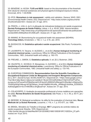 62
32- BENZENE. In: ACGIH. TLVS and BEIS: based on the documentation of the threshold
limit values for chemical substances and physical agents & biological exposure indices.
Cincinnati, 2012. 1 CD-ROM.
33- IPCS. Biomarkers in risk assessment : validity and validation. Geneva: WHO, 2001.
(Environmental Health Criteria; 222). Disponível em: <http://www.inchem.org/documents/
ehc/ehc/ehc222.htm>. Acesso em: 31 ago. 2013.
34- PRISTA, J.; UVA, A. de S. A utilização de indicadores biológicos em saúde ocupacional.
Revista Portuguesa de Saúde Pública, Lisboa, v. 6, p. 45-54, 2006. Volume temático.
Disponível em: <http://www.ensp.unl.pt/dispositivos-de-apoio/cdi/cdi/sector-de-publicacoes/
revista/2000-2008/pdfs/e-04-2006.pdf>. Acesso em: 31 ago. 2013.
35- MANNO, M. Biomonitoring for occupational health risk assessment (BOHRA).
Toxicology letters, Amsterdam, v. 192, n. 1, p. 3-16, Jan. 2010.
36- BUSSACOS, M. Estatística aplicada à saúde ocupacional. São Paulo: Fundacentro,
1997.
37- LAUWERYS, R. Toluene. In: ALESSIO, L. et al (Ed.).Human biological monitoring of
industrial chemical series. Luxembourg: Office for Official Publications of the European
Communities, 1983. (Industrial health and safety). p. 160-175.
38- FREUND, J.; SIMON, G. Estatística aplicada. 9. ed. [S.l.]: Bookman, 2002.
39- VALENTIN, H.; SCHIELE, R. Manganese. In: ALESSIO, L. et al (Ed.).Human biological
monitoring of industrial chemical series. Luxembourg: Office for Official Publications of
the European Communities, 1983. (Industrial health and safety). p. 133-145.
40- EUROPEAN COMMISSION. Recommendation from the Scientific Committee on
Occupational Exposure Limits for Manganese and Inorganic Manganese Compounds.
[S.l.], 2011. (Social Europe; SCOEL/SUM/127). Disponível em: <https://www.google.com/ur
l?sa=t&rct=j&q=&esrc=s&source=web&cd=1&ved=0CCsQFjAA&url=http%3A%2F%2Fec.
europa.eu%2Fsocial%2FBlobServlet%3FdocId%3D6934%26langId%3Den&ei=v50gUozIGu
7E4APp04HgCA&usg=AFQjCNHprp_hl-kq618qB9iLHHLkNs_JRA&sig2=KsWde_fUO5StCH
Az8OqOjg&bvm=bv.51495398,d.dmg&cad=rjt>. Acesso em: 31 ago. 2013.
41- COLACIOPPO, S. Avaliação da exposição profissional a fumos metálicos em operações
de solda. Revista Brasileira de Saúde Ocupacional, São Paulo, v. 13, n. 49, p. 50-77, jan./
mar. 1985.
42- BERODE, M. Biological surveillance: its utility for the evaluation of chemical risks. Revue
Médicale de La Suisse Romande, Lausanne, v. 119, n. 7, p. 573-577, Jul. 1999.
43- BRASIL. Ministério do Trabalho e Emprego. NR 7: programa de controle médico de
saúde ocupacional. Brasília, 1978. Disponível em:
<http://portal.mte.gov.br/data/files/8A7C812D308E21660130E0819FC102ED/nr_07.pdf>.
Acesso em 10 jul. 2013.
Manual Controle Medico.indd 62 17/3/2014 12:05:55
 