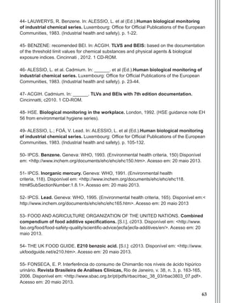 63
44- Lauwerys, R. Benzene. In: ALESSIO, L. et al (Ed.).Human biological monitoring
of industrial chemical series. Luxembourg: Office for Official Publications of the European
Communities, 1983. (Industrial health and safety). p. 1-22.
45- BENZENE: recomended BEI. In: ACGIH. TLVS and BEIS: based on the documentation
of the threshold limit values for chemical substances and physical agents & biological
exposure indices. Cincinnati , 2012. 1 CD-ROM.
46- Alessio, L. et al. Cadmium. In: ______. et al (Ed.).Human biological monitoring of
industrial chemical series. Luxembourg: Office for Official Publications of the European
Communities, 1983. (Industrial health and safety). p. 23-44.
47- ACGIH. Cadmium. In: ______. TLVs and BEIs with 7th edition documentation.
Cincinnatti, c2010. 1 CD-ROM.
48- HSE. Biological monitoring in the workplace. London, 1992. (HSE guidance note EH
56 from environmental hygiene series).
49- ALESSIO, L.; FOÁ, V. Lead. In: ALESSIO, L. et al (Ed.).Human biological monitoring
of industrial chemical series. Luxembourg: Office for Official Publications of the European
Communities, 1983. (Industrial health and safety). p. 105-132.
50- IPCS. Benzene. Geneva: WHO, 1993. (Environmental health criteria, 150) Disponível
em: <http://www.inchem.org/documents/ehc/ehc/ehc150.htm>. Acesso em: 20 maio 2013.
51- IPCS. Inorganic mercury. Geneva: WHO, 1991. (Environmental health
criteria, 118). Disponível em: <http://www.inchem.org/documents/ehc/ehc/ehc118.
htm#SubSectionNumber:1.8.1>. Acesso em: 20 maio 2013.
52- IPCS. Lead. Geneva: WHO, 1995. (Environmental health criteria, 165). Disponível em:<
http://www.inchem.org/documents/ehc/ehc/ehc165.htm>. Acesso em: 20 maio 2013
53- FOOD AND AGRICULTURE ORGANIZATION OF THE UNITED NATIONS. Combined
compendium of food additive specifications. [S.l.], c2013. Disponível em: <http://www.
fao.org/food/food-safety-quality/scientific-advice/jecfa/jecfa-additives/en/>. Acesso em: 20
maio 2013.
54- THE UK FOOD GUIDE. E210 benzoic acid. [S.l.]: c2013. Disponível em: <http://www.
ukfoodguide.net/e210.htm>. Acesso em: 20 maio 2013.
55- FONSECA, E. P. Interferência do consumo de Chimarrão nos níveis de ácido hipúrico
urinário. Revista Brasileira de Análises Clínicas, Rio de Janeiro, v. 38, n. 3, p. 163-165,
2006. Disponível em: <http://www.sbac.org.br/pt/pdfs/rbac/rbac_38_03/rbac3803_07.pdf>.
Acesso em: 20 maio 2013.
Manual Controle Medico.indd 63 17/3/2014 12:05:55
 