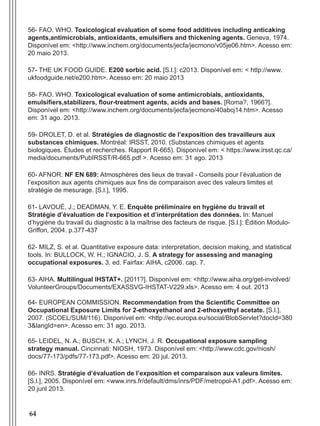 64
56- FAO. WHO. Toxicological evaluation of some food additives including anticaking
agents,antimicrobials, antioxidants, emulsifiers and thickening agents. Geneva, 1974.
Disponível em: <http://www.inchem.org/documents/jecfa/jecmono/v05je06.htm>. Acesso em:
20 maio 2013.
57- THE UK FOOD GUIDE. E200 sorbic acid. [S.l.]: c2013. Disponível em: < http://www.
ukfoodguide.net/e200.htm>. Acesso em: 20 maio 2013
58- FAO. WHO. Toxicological evaluation of some antimicrobials, antioxidants,
emulsifiers,stabilizers, flour-treatment agents, acids and bases. [Roma?, 1966?].
Disponível em: <http://www.inchem.org/documents/jecfa/jecmono/40abcj14.htm>. Acesso
em: 31 ago. 2013.
59- DROLET, D. et al. Stratégies de diagnostic de l’exposition des travailleurs aux
substances chimiques. Montréal: IRSST, 2010. (Substances chimiques et agents
biologiques. Études et recherches. Rapport R-665). Disponível em: < https://www.irsst.qc.ca/
media/documents/PubIRSST/R-665.pdf >. Acesso em: 31 ago. 2013
60- AFNOR. NF EN 689: Atmosphères des lieux de travail - Conseils pour l’évaluation de
l’exposition aux agents chimiques aux fins de comparaison avec des valeurs limites et
stratégie de mesurage. [S.l.], 1995.
61- LAVOUÉ, J.; DEADMAN, Y. E. Enquête préliminaire en hygiène du travail et
Stratégie d’évaluation de l’exposition et d’interprétation des données. In: Manuel
d’hygiène du travail du diagnostic à la maîtrise des facteurs de risque. [S.l.]: Édition Modulo-
Griffon, 2004. p.377-437
62- MILZ, S. et al. Quantitative exposure data: interpretation, decision making, and statistical
tools. In: BULLOCK, W. H.; IGNACIO, J. S. A strategy for assessing and managing
occupational exposures. 3. ed. Fairfax: AIHA, c2006. cap. 7.
63- AIHA. Multilingual IHSTAT+. [2011?]. Disponível em: <http://www.aiha.org/get-involved/
VolunteerGroups/Documents/EXASSVG-IHSTAT-V229.xls>. Acesso em: 4 out. 2013
64- EUROPEAN COMMISSION. Recommendation from the Scientific Committee on
Occupational Exposure Limits for 2-ethoxyethanol and 2-ethoxyethyl acetate. [S.l.],
2007. (SCOEL/SUM/116). Disponível em: <http://ec.europa.eu/social/BlobServlet?docId=380
3&langId=en>. Acesso em: 31 ago. 2013.
65- LEIDEL, N. A.; BUSCH, K. A.; LYNCH, J. R. Occupational exposure sampling
strategy manual. Cincinnati: NIOSH, 1973. Disponível em: <http://www.cdc.gov/niosh/
docs/77-173/pdfs/77-173.pdf>. Acesso em: 20 jul. 2013.
66- INRS. Stratégie d’évaluation de l’exposition et comparaison aux valeurs limites.
[S.l.], 2005. Disponível em: <www.inrs.fr/default/dms/inrs/PDF/metropol-A1.pdf>. Acesso em:
20 junl 2013.
Manual Controle Medico.indd 64 17/3/2014 12:05:55
 