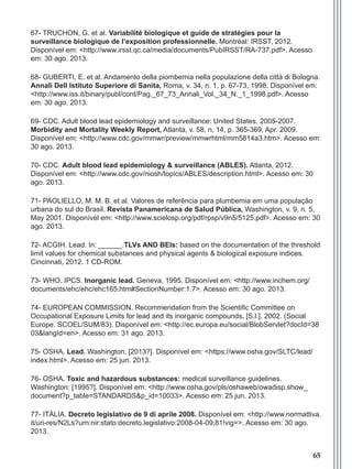 65
67- TRUCHON, G. et al. Variabilité biologique et guide de stratégies pour la
surveillance biologique de l’exposition professionnelle. Montréal: IRSST, 2012.
Disponível em: <http://www.irsst.qc.ca/media/documents/PubIRSST/RA-737.pdf>. Acesso
em: 30 ago. 2013.
68- GUBERTI, E. et al. Andamento della piombemia nella populazione della cittá di Bologna.
Annali Dell Istituto Superiore di Sanita, Roma, v. 34, n. 1, p. 67-73, 1998. Disponível em:
<http://www.iss.it/binary/publ/cont/Pag._67_73_Annali_Vol._34_N._1_1998.pdf>. Acesso
em: 30 ago. 2013.
69- CDC. Adult blood lead epidemiology and surveillance: United States, 2005-2007.
Morbidity and Mortality Weekly Report, Atlanta, v. 58, n. 14, p. 365-369, Apr. 2009.
Disponível em: <http://www.cdc.gov/mmwr/preview/mmwrhtml/mm5814a3.htm>. Acesso em:
30 ago. 2013.
70- CDC. Adult blood lead epidemiology & surveillance (ABLES). Atlanta, 2012.
Disponível em: <http://www.cdc.gov/niosh/topics/ABLES/description.html>. Acesso em: 30
ago. 2013.
71- PAOLIELLO, M. M. B. et al. Valores de referência para plumbemia em uma população
urbana do sul do Brasil. Revista Panamericana de Salud Pública, Washington, v. 9, n. 5,
May 2001. Disponível em: <http://www.scielosp.org/pdf/rpsp/v9n5/5125.pdf>. Acesso em: 30
ago. 2013.
72- ACGIH. Lead. In: ______.TLVs AND BEIs: based on the documentation of the threshold
limit values for chemical substances and physical agents & biological exposure indices.
Cincinnati, 2012. 1 CD-ROM.
73- WHO. IPCS. Inorganic lead. Geneva, 1995. Disponível em: <http://www.inchem.org/
documents/ehc/ehc/ehc165.htm#SectionNumber:1.7>. Acesso em: 30 ago. 2013.
74- EUROPEAN COMMISSION. Recommendation from the Scientific Committee on
Occupational Exposure Limits for lead and its inorganic compounds. [S.l.], 2002. (Social
Europe. SCOEL/SUM/83). Disponível em: <http://ec.europa.eu/social/BlobServlet?docId=38
03&langId=en>. Acesso em: 31 ago. 2013.
75- OSHA. Lead. Washington, [2013?]. Disponível em: <https://www.osha.gov/SLTC/lead/
index.html>. Acesso em: 25 jun. 2013.
76- OSHA. Toxic and hazardous substances: medical surveillance guidelines.
Washington: [1995?]. Disponível em: <http://www.osha.gov/pls/oshaweb/owadisp.show_
document?p_table=STANDARDS&p_id=10033>. Acesso em: 25 jun. 2013.
77- ITÁLIA. Decreto legislativo de 9 di aprile 2008. Disponível em: <http://www.normattiva.
it/uri-res/N2Ls?urn:nir:stato:decreto.legislativo:2008-04-09;81!vig=>. Acesso em: 30 ago.
2013.
Manual Controle Medico.indd 65 17/3/2014 12:05:55
 
