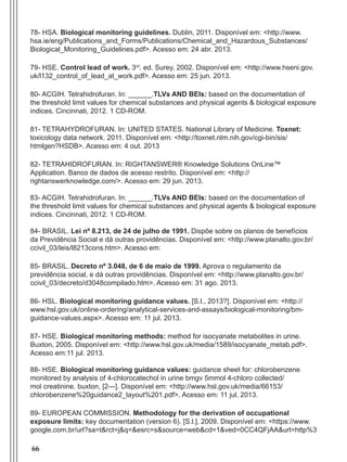 66
78- HSA. Biological monitoring guidelines. Dublin, 2011. Disponível em: <http://www.
hsa.ie/eng/Publications_and_Forms/Publications/Chemical_and_Hazardous_Substances/
Biological_Monitoring_Guidelines.pdf>. Acesso em: 24 abr. 2013.
79- HSE. Control lead of work. 3rd
. ed. Surey, 2002. Disponível em: <http://www.hseni.gov.
uk/l132_control_of_lead_at_work.pdf>. Acesso em: 25 jun. 2013.
80- ACGIH. Tetrahidrofuran. In: ______.TLVs AND BEIs: based on the documentation of
the threshold limit values for chemical substances and physical agents & biological exposure
indices. Cincinnati, 2012. 1 CD-ROM.
81- TETRAHYDROFURAN. In: UNITED STATES. National Library of Medicine. Toxnet:
toxicology data network. 2011. Disponível em: <http://toxnet.nlm.nih.gov/cgi-bin/sis/
htmlgen?HSDB>. Acesso em: 4 out. 2013
82- TETRAHIDROFURAN. In: RIGHTANSWER® Knowledge Solutions OnLine™
Application. Banco de dados de acesso restrito. Disponível em: <http://
rightanswerknowledge.com/>. Acesso em: 29 jun. 2013.
83- ACGIH. Tetrahidrofuran. In: ______.TLVs AND BEIs: based on the documentation of
the threshold limit values for chemical substances and physical agents & biological exposure
indices. Cincinnati, 2012. 1 CD-ROM.
84- BRASIL. Lei nº 8.213, de 24 de julho de 1991. Dispõe sobre os planos de benefícios
da Previdência Social e dá outras providências. Disponível em: <http://www.planalto.gov.br/
ccivil_03/leis/l8213cons.htm>. Acesso em:
85- BRASIL. Decreto nº 3.048, de 6 de maio de 1999. Aprova o regulamento da
previdência social, e dá outras providências. Disponível em: <http://www.planalto.gov.br/
ccivil_03/decreto/d3048compilado.htm>. Acesso em: 31 ago. 2013.
86- HSL. Biological monitoring guidance values. [S.l., 2013?]. Disponível em: <http://
www.hsl.gov.uk/online-ordering/analytical-services-and-assays/biological-monitoring/bm-
guidance-values.aspx>. Acesso em: 11 jul. 2013.
87- HSE. Biological monitoring methods: method for isocyanate metabolites in urine.
Buxton, 2005. Disponível em: <http://www.hsl.gov.uk/media/1589/isocyanate_metab.pdf>.
Acesso em:11 jul. 2013.
88- HSE. Biological monitoring guidance values: guidance sheet for: chlorobenzene
monitored by analysis of 4-chlorocatechol in urine bmgv 5mmol 4-chloro collected/
mol creatinine. buxton, [2---]. Disponível em: <http://www.hsl.gov.uk/media/66153/
chlorobenzene%20guidance2_layout%201.pdf>. Acesso em: 11 jul. 2013.
89- EUROPEAN COMMISSION. Methodology for the derivation of occupational
exposure limits: key documentation (version 6). [S.l.], 2009. Disponível em: <https://www.
google.com.br/url?sa=t&rct=j&q=&esrc=s&source=web&cd=1&ved=0CC4QFjAA&url=http%3
Manual Controle Medico.indd 66 17/3/2014 12:05:55
 