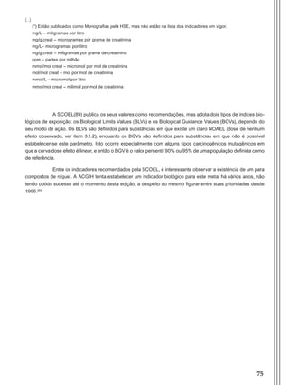 75
(*) Estão publicados como Monografias pela HSE, mas não estão na lista dos indicadores em vigor.
mg/L – miligramas por litro
mg/g.creat – microgramas por grama de creatinina
mg/L– microgramas por litro
mg/g.creat – miligramas por grama de creatinina
ppm – partes por milhão
mmol/mol creat – micromol por mol de creatinina
mol/mol creat – mol por mol de creatinina
mmol/L – micromol por litro
mmol/mol creat – milimol por mol de creatinina
A SCOEL(89) publica os seus valores como recomendações, mas adota dois tipos de índices bio-
lógicos de exposição: os Biological Limits Values (BLVs) e os Biological Guidance Values (BGVs), dependo do
seu modo de ação. Os BLVs são definidos para substâncias em que existe um claro NOAEL (dose de nenhum
efeito observado, ver item 3.1.2), enquanto os BGVs são definidos para substâncias em que não é possível
estabelecer-se este parâmetro. Isto ocorre especialmente com alguns tipos carcinogênicos mutagênicos em
que a curva dose efeito é linear, e então o BGV é o valor percentil 90% ou 95% de uma população definida como
de referência.
Entre os indicadores recomendados pela SCOEL, é interessante observar a existência de um para
compostos de níquel. A ACGIH tenta estabelecer um indicador biológico para este metal há vários anos, não
tendo obtido sucesso até o momento desta edição, a despeito do mesmo figurar entre suas prioridades desde
1996.(90)
(...)
Manual Controle Medico.indd 75 17/3/2014 12:05:56
 