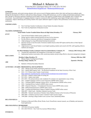 Michael J. Scherer Jr.
70 East Park Drive | Huntington Station, NY 11746 | (631) 742-2013
MichaelJScherer78@gmail.com / Mscherer@schools.nyc.gov
SUMMARY:
Organized, passionate, and award-winning educator with a proven record of helping students achieve their short and long term academic goals
through the development of effective study and test taking strategies, writing skills and process, as well as reading and annotation techniques. More
than a decade of classroom experience teaching all social studies courses with expertise in Global History and Geography and U.S History and
Government. Successful history of engaging students in rigorous coursework while establishing a great rapport through creative and fun
assignments. Adept at identifying and coaching students who require additional support to improve their performance on both formal and informal
assessments.
CERTIFICATION:
• New York State Teachers Certification in Social Studies Secondary Education
• New York City Department of Education License
TEACHING EXPERIENCE:
Social Studies Teacher Franklin Delano Roosevelt High School, Brooklyn, NY February 2003-
present
• Teach all Social Studies related courses, grades 9-12
• Design rigorous student-centered learning activities for the classroom
• Provide effective classroom and behavior management strategies
• Adapt pedagogy by using differentiated learning best practices
• Structure lessons to meet the needs of inclusion students based on their IEP reports and the advice of their Special
Education teachers
• Adapt lessons to teach Social Studies to non-English speaking students and consult with ENL staff regarding effective
methods and strategies
Per Diem Substitute Teacher Commack Union Free School District, Commack, NY February 2002-February 2003
• Assumed full responsibility and management of the grade level assigned
• Implemented teachers lesson plans while monitoring students and providing effective classroom management strategies
EDUCATION:
Brooklyn College, Brooklyn, NY February 2006-June 2008
• Masters Degree Teaching Social Studies
Dowling College, Oakdale, NY September 1996-May
2000
• Bachelor of History/Secondary Education
ACTIVITIES / AWARDS / PROFESSIONAL DEVELOPMENT:
• 2016 – Manage Social Studies department google drive account
• 2015 – Harlem RBI Program Tutor – The Research Foundation for the State University of New York
• 2014 – 9/11 Tribute Center Teacher Award winner
(http://tributewtc.org/education/for- teachers/teacher-awards/previous-award-winners)
• 2014-2016 – Regents content leader at scoring site
• 2011-2016 – Inquiry team leader
• 2011-2016 – Pre-and post-literacy task coordinator for common core argumentative essay writing
• 2011 – English Language Learners in your Classroom (ASPDP online course)
• 2011 – Teaching English Language Learners (ELL): An Introduction (ASPDP online course)
• 2010 – Teaching Diverse Learners (ASPDP online course)
• 2009 – Character Education: A Foundational Classroom Asset (ASPDP online course)
• 2009 – Differentiated Instruction (ASPDP online course)
• 2009 – Coaching and Mentoring to Improve Student Learning (ASPDP online course)
• 2006-2007 – Head Coach – Brooklyn Admirals Lacrosse Team
• 2004-2006 – National Association of Scholars James Madison Seminar at the University of Princeton
• 2002-2004 – Volunteer Lacrosse Coach- Commack Youth Lacrosse League
• 1996-2000 – Dowling College Golden Lions Lacrosse Team, Scholarship athlete
RELATED SKILLS:
• Proficient in Microsoft Office (Word, Works, Excel, PowerPoint), internet research, use of Skedula, and interactive
board applications
ORGANIZATIONAL MEMBERSHIP
• 1997-2016 US Lacrosse member
• 2011-2016 NYCLO – New York City Lacrosse Officials (Boys)
INTERESTS:
 