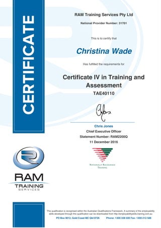 RAM Training Services Pty Ltd
National Provider Number: 31701
This is to certify that
Christina Wade
Has fulfilled the requirements for
Certificate IV in Training and
Assessment
TAE40110
Chris Jones
Chief Executive Officer
Statement Number: RAM2200Q
11 December 2016
This qualification is recognised within the Australian Qualifications Framework. A summary of the employability
skills developed through this qualification can be downloaded from http://employabilityskills.training.com.au
PO Box 9012, Gold Coast MC Qld 9726 Phone: 1300 328 500 Fax: 1300 212 588
 