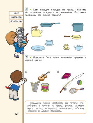 1212
цвет
материал
назначение
6 Катя наводит порядок на кухне. Помогите
ей разложить предметы по полочкам. По каким
признакам это можно сделать?
7 Помогите Пете найти «лишний» предмет в
каждой группе:
Предметы можно разбивать на группы или
собирать в группы по цвету, форме, размеру,
вкусу, запаху, материалу, назначению, общему
названию и другим признакам.
б)а)
АЗБУКА
 