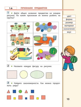 1313
1.6
цвет
форма
размер
материал
назначение
вкус
ПРИЗНАКИ ПРЕДМЕТОВПРИЗНАКИ ПРЕДМЕТОВ
1 Дайте общее название предметам на каждом
рисунке. По каким признакам их можно разбить на
группы?
2 Назовите каждую фигуру на рисунке.
3 Найдите закономерности. Как можно продол-
жить ряды?
 