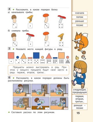 1515
сначала
потом
раньше
позже
первая,
вторая,
третья...
раньше –
позже
следующая,
предыдущая
4 Расскажите, в каком порядке белка
а) нанизывала грибы;
б) снимала грибы.
5 Назовите место каждой фигуры в ряду.
Предметы можно выстраивать в ряд. При
этом у каждого предмета будет своё место в
ряду: первое, второе, третье...
6 Расскажите, в каком порядке должны быть
расположены рисунки.
Составьте рассказ по этим рисункам.
 