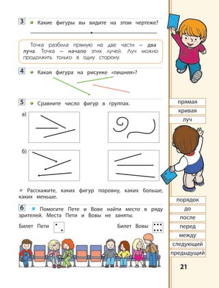 2121
3 Какие фигуры вы видите на этом чертеже?
Точка разбила прямую на две части – два
луча. Точка – начало этих лучей. Луч можно
продолжить только в одну сторону.
4 Какая фигура на рисунке «лишняя»?
5 Сравните число фигур в группах.
Расскажите, каких фигур поровну, каких больше,
каких меньше.
6 * Помогите Пете и Вове найти место в ряду
зрителей. Места Пети и Вовы не заняты.
Билет Пети Билет Вовы
а)
б)
прямая
кривая
луч
порядок
до
после
перед
между
следующий
предыдущий
 