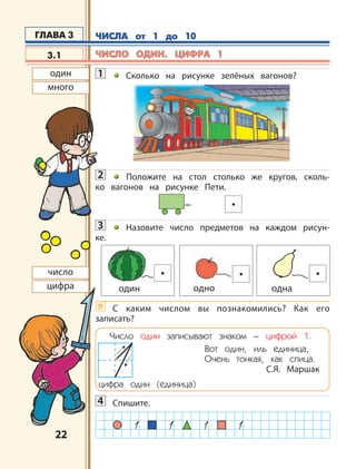 2222
1 Сколько на рисунке зелёных вагонов?
2 Положите на стол столько же кругов, сколь-
ко вагонов на рисунке Пети.
3 Назовите число предметов на каждом рисун-
ке.
?! С каким числом вы познакомились? Как его
записать?
Число один записывают знаком – цифрой 1.
цифра один (единица)
Вот один, иль единица,
Очень тонкая, как спица.
С.Я. Маршак
4 Спишите.
3.1
ГЛАВА 3
один одно одна
один
много
число
цифра
ЧИСЛА от 1 до 10ЧИСЛА от 1 до 10
ЧИСЛО ОДИН. ЦИФРА 1ЧИСЛО ОДИН. ЦИФРА 1
 