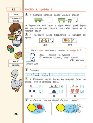 2626
1 Сколько вагонов было? Сколько стало?
Верно ли, что один и один будет два? Верно
ли, что число два следует при счёте сразу же за
числом один?
2 Назовите число предметов на каждом ри-
сунке.
3 Спишите.
4 Сравните число фигур на рисунке Кати, ри-
сунке Пети и рисунке Вовы.
5 Сколько шаров было? Сколько стало?
3.3
две два
два
следующее
число
число
цифра
К. П. В.
1
2
2
1
2
2
Число два записывают знаком – цифрой 2.
Два – похожа на гусёнка
С длинным клювом, шеей тонкой.
С.Я. Маршак
цифра два
ЧИСЛО 2. ЦИФРА 2ЧИСЛО 2. ЦИФРА 2
 