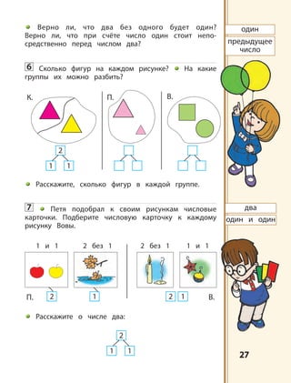 2727
Верно ли, что два без одного будет один?
Верно ли, что при счёте число один стоит непо-
средственно перед числом два?
6 Сколько фигур на каждом рисунке? На какие
группы их можно разбить?
Расскажите, сколько фигур в каждой группе.
7 Петя подобрал к своим рисункам числовые
карточки. Подберите числовую карточку к каждому
рисунку Вовы.
Расскажите о числе два:
предыдущее
число
1 1
2
К. П. В.
1 1
2
П. В.
1 и 1 1 и 12 без 1 2 без 1
2 1 2 1
два
один
один и один
 